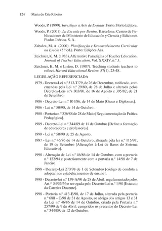Maria do Céu Ribeiro
124
Woods, P. (1999). Investigar a Arte de Ensinar. Porto: Porto Editora.
Woods, P. (2001). La Escuela por Dentro. Barcelona: Centro de Pu-
blicaciones del Ministerio de Educación y Ciencia y Ediciones
Piados Ibérica. S. A.
Zabalza, M. A. (2000). Planificação e Desenvolvimento Curricular
na Escola (5.ª ed.). Porto: Edições Asa.
Zeichner, K. M. (1983).Alternative Paradigms ofTeacher Education.
Journal of Teacher Education, Vol. XXXIV, n.º 3.
Zeichner, K. M. e Liston, D. (1987). Teaching students teachers to
reflect. Havard Educational Review, 57(1), 23-48.
LEGISLAÇÃO REFERENCIADA
1979 - Decreto-Lei n.º 513-T/79, de 26 de Dezembro, ratificado, com
emendas pela Lei n.º 29/80, de 28 de Julho e alterada pelos
Decretos-Leis n.ºs 303/80, de 16 de Agosto e 395/82, de 21
de Setembro.
1986 - Decreto-Lei n.º 101/86, de 14 de Maio [Graus e Diplomas].
1986 - Lei n.º 50/90, de 14 de Outubro.
1988 - Portaria n.º 336/88 de 28 de Maio [Regulamentação da Prática
Pedagógica].
1989 - Decreto-Lei n.º 344/89 de 11 de Outubro [Define a formação
de educadores e professores].
1990 - Lei n.º 50/90 de 25 de Agosto.
1997 - Lei n.º 46/86 de 14 de Outubro, alterada pela lei n.º 115/97,
de 19 de Setembro [Alterações à Lei de Bases do Sistema
Educativo].
1998 - Alteração de Lei n.º 46/86 de 14 de Outubro, com a portaria
n.º 122/94 e posteriormente com a portaria n.º 14/98 de 7 de
Janeiro.
1998 - Decreto-Lei 270/98 de 1 de Setembro [código de conduta a
adoptar nos estabelecimentos de ensino].
1998 - Decreto-lei n.º 139-A/90 de 28 de Abril, regulamentado pelos
Art.os
54/55/56 e revogada pelo Decreto-Lei n.º 1/98 [Estatuto
da Carreira Docente].
1998 - Portaria n.º 413-E/98, de 17 de Julho, alterada pela portaria
n.º 680 – C/98 de 31 de Agosto, ao abrigo dos artigos 13 e 31
da Lei n.º 46/86 de 14 de Outubro, criado pela Portaria n.º
257/99 de 9 de Abril: cumpridos os preceitos do Decreto-Lei
n.º 344/89, de 12 de Outubro.
 