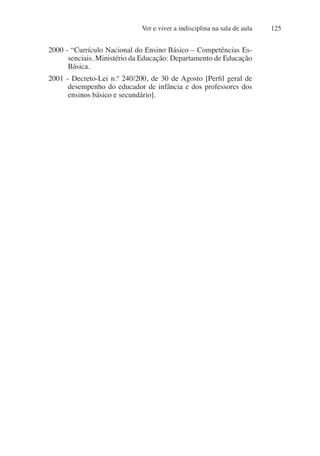 Ver e viver a indisciplina na sala de aula 125
2000 - “Currículo Nacional do Ensino Básico – Competências Es-
senciais. Ministério da Educação: Departamento de Educação
Básica.
2001 - Decreto-Lei n.º 240/200, de 30 de Agosto [Perfil geral de
desempenho do educador de infância e dos professores dos
ensinos básico e secundário].
 