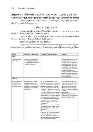 Maria do Céu Ribeiro
128
Blocos Objectivos Específicos Formulário das Perguntas Tópicos
Bloco I
Legitimação da
Entrevista
- Posicionar e informar o
entrevistado do contexto
da investigação, objectivos
e tema da entrevista.
- Tentar desenvolver um cli-
ma de confiança, empatia e
abertura, motivar, agradecer
antecipadamente, informar
sobre a importância do seu
relato, pedir autorização para
gravar, referir os princípios
éticos e deontológicos –
confidencialidade, anonimato
e de sinceridade, posterior-
mente deixar ver a transcri-
ção da entrevista.
Bloco II
Percurso formati-
vo do professor-
estagiário, na
formação inicial
Obter dados que permi-
tam caracterizar a sua
formação como professor-
estagiário, concretamente
em relação à interacção
pedagógica.
1ª - Na sua formação, o que
considera que foi mais importante
para a “construção” do professor-
estagiário que é hoje? Porquê?
2ª - Que preparação teórica lhe
foi dada em relação aos principais
requisitos de gestão da aula?
3ª - Que competências de gestão
de sala de aula considera neces-
sárias para que os alunos tenham
comportamentos adequados?
4ª - O estabelecimento de regras
na sala de aula é importante?
Quais regras? Como as incutir
nos alunos?
5ª - O que pensa da necessidade
de definir regras no início do ano?
Que estratégias usa para as ir
lembrando?
6ª - Que relação estabelece entre
o estilo de as incutir e o estilo de
autoridade do professor?
7ª - Que dificuldades sente na
demonstração, perante os alunos,
da sua própria autoridade?
- Atender aos momentos
mais importantes, às pesso-
as e acontecimentos mais
marcantes desse percurso.
- Tentar percepcionar que
tipo de formação receberam
na ESE que lhe permita fazer
essa gestão.
- Tentar percepcionar a
competências essenciais na
gestão de sala de aula.
Anexo 1 – Guião da entrevista dos professores-estagiários
UniversidadedeLisboa–FaculdadedePsicologiaedeCiênciasdaEducação
Curso de Mestrado em Ciências da Educação – Área de Especializa-
ção: Formação de Professores
GUIÃO DE ENTREVISTA
Estrutura da Entrevista – Semi-directiva, de perguntas abertas, per-
mitindo a livre expressão dos entrevistados.
Entrevistados: Onze alunos do 4.º Ano (Finalistas) do curso de Pro-
fessores do Ensino Básico da ESE de Bragança.
Tema: Indisciplina em sala de aula.
Objectivo Geral: Contribuir para a caracterização dos desafios e cons-
trangimentosvivenciadosnoscentrosdeestágio,relacionadoscomaindisciplina.
 