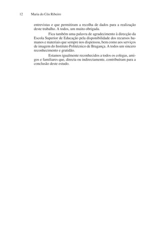 Maria do Céu Ribeiro
12
entrevistas e que permitiram a recolha de dados para a realização
deste trabalho. A todos, um muito obrigada.
Fica também uma palavra de agradecimento à direcção da
Escola Superior de Educação pela disponibilidade dos recursos hu-
manos e materiais que sempre nos dispensou, bem como aos serviços
de imagem do Instituto Politécnico de Bragança. A todos um sincero
reconhecimento e gratidão.
Estamos igualmente reconhecidos a todos os colegas, ami-
gos e familiares que, directa ou indirectamente, contribuíram para a
conclusão deste estudo.
 
