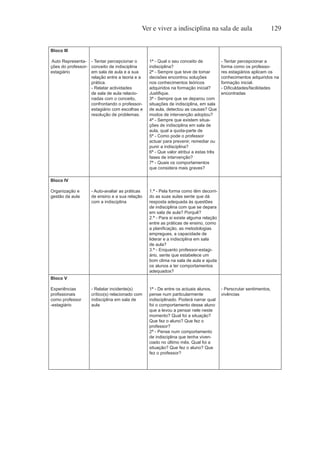 Ver e viver a indisciplina na sala de aula 129
Bloco III
Auto Representa-
ções do professor-
estagiário
- Tentar percepcionar o
conceito de indisciplina
em sala de aula e a sua
relação entre a teoria e a
prática.
- Relatar actividades
de sala de aula relacio-
nadas com o conceito,
confrontando o professor-
estagiário com escolhas e
resolução de problemas.
1ª - Qual o seu conceito de
indisciplina?
2ª - Sempre que teve de tomar
decisões encontrou soluções
nos conhecimentos teóricos
adquiridos na formação inicial?
Justifique.
3ª - Sempre que se deparou com
situações de indisciplina, em sala
de aula, detectou as causas? Que
modos de intervenção adoptou?
4ª - Sempre que existem situa-
ções de indisciplina em sala de
aula, qual a quota-parte de
5ª - Como pode o professor
actuar para prevenir, remediar ou
punir a indisciplina?
6ª - Que valor atribui a estas três
fases de intervenção?
7ª - Quais os comportamentos
que considera mais graves?
- Tentar percepcionar a
forma como os professo-
res estagiários aplicam os
conhecimentos adquiridos na
formação inicial.
- Dificuldades/facilidades
encontradas
Bloco IV
Organização e
gestão da aula
- Auto-avaliar as práticas
de ensino e a sua relação
com a indisciplina
1.ª - Pela forma como têm decorri-
do as suas aulas sente que dá
resposta adequada às questões
de indisciplina com que se depara
em sala de aula? Porquê?
2.ª - Para si existe alguma relação
entre as práticas de ensino, como
a planificação, as metodologias
empregues, a capacidade de
liderar e a indisciplina em sala
de aula?
3.ª - Enquanto professor-estagi-
ário, sente que estabelece um
bom clima na sala de aula e ajuda
os alunos a ter comportamentos
adequados?
Bloco V
Experiências
profissionais
como professor
-estagiário
- Relatar incidente(s)
crítico(s) relacionado com
indisciplina em sala de
aula
1ª - De entre os actuais alunos,
pense num particularmente
indisciplinado. Poderá narrar qual
foi o comportamento desse aluno
que a levou a pensar nele neste
momento? Qual foi a situação?
Que fez o aluno? Que fez o
professor?
2ª - Pense num comportamento
de indisciplina que tenha viven-
ciado no último mês. Qual foi a
situação? Que fez o aluno? Que
fez o professor?
- Perscrutar sentimentos,
vivências
 