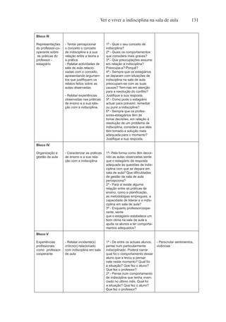 Ver e viver a indisciplina na sala de aula 131
Bloco III
Representações
do professor-co-
operante sobre
as práticas do
professor -
estagiário
- Tentar percepcionar
o conceito o conceito
de indisciplina e a sua
relação entre a teoria e
a prática.
- Relatar actividades de
sala de aula relacio-
nadas com o conceito,
apresentando argumen-
tos que justifiquem os
relatos feitos sobre as
aulas observadas.
- Relatar experiências
observadas nas práticas
de ensino e a sua rela-
ção com a indisciplina.
1ª - Qual o seu conceito de
indisciplina?
2ª - Quais os comportamentos
que considera mais graves?
3ª - Que preocupações assume
em relação à indisciplina?
Preocupa-a? Porquê?
4ª - Sempre que os estagiários
se deparam com situações de
indisciplina na sala de aula
preocupam-se com as suas
causas? Tem-nas em atenção
para a resolução do conflito?
Justifique a sua resposta.
5ª - Como pode o estagiário
actuar para prevenir, remediar
ou punir a indisciplina?
6ª - Sempre que os profes-
sores-estagiários têm de
tomar decisões, em relação à
resolução de um problema de
indisciplina, considera que eles
têm tomado a solução mais
adequada para o momento?
Justifique a sua resposta.
Bloco IV
Organização e
gestão da aula
- Caracterizar as práticas
de ensino e a sua rela-
ção com a indisciplina
1ª- Pela forma como têm decor-
rido as aulas observadas sente
que o estagiário dá resposta
adequada às questões de indis-
ciplina com que se depara em
sala de aula? Que dificuldades
de gestão de sala de aula
percepciona?
2ª - Para si existe alguma
relação entre as práticas de
ensino, como a planificação,
as metodologias empregues, a
capacidade de liderar e a indis-
ciplina em sala de aula?
3ª - Enquanto professorcoope-
rante, sente
que o estagiário estabelece um
bom clima na sala de aula e
ajuda os alunos a ter comporta-
mentos adequados?
Bloco V
Experiências
profissionais
como professor-
cooperante
- Relatar incidente(s)
crítico(s) relacionado
com indisciplina em sala
de aula
1ª - De entre os actuais alunos,
pense num particularmente
indisciplinado. Poderá narrar
qual foi o comportamento desse
aluno que a levou a pensar
nele neste momento? Qual foi
a situação? Que fez o aluno?
Que fez o professor?
2ª - Pense num comportamento
de indisciplina que tenha viven-
ciado no último mês. Qual foi
a situação? Que fez o aluno?
Que fez o professor?
- Perscrutar sentimentos,
vivências
 