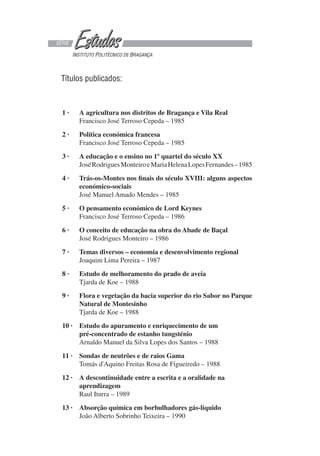 Títulos publicados:
SÉRIE
INSTITUTO POLITÉCNICO DE BRAGANÇA
1 · A agricultura nos distritos de Bragança e Vila Real
Francisco José Terroso Cepeda – 1985
2 · Política económica francesa
Francisco José Terroso Cepeda – 1985
3 · A educação e o ensino no 1º quartel do século XX
JoséRodriguesMonteiroeMariaHelenaLopesFernandes–1985
4 · Trás-os-Montes nos finais do século XVIII: alguns aspectos
económico-sociais
José Manuel Amado Mendes – 1985
5 · O pensamento económico de Lord Keynes
Francisco José Terroso Cepeda – 1986
6 · O conceito de educação na obra do Abade de Baçal
José Rodrigues Monteiro – 1986
7 · Temas diversos – economia e desenvolvimento regional
Joaquim Lima Pereira – 1987
8 · Estudo de melhoramento do prado de aveia
Tjarda de Koe – 1988
9 · Flora e vegetação da bacia superior do rio Sabor no Parque
Natural de Montesinho
Tjarda de Koe – 1988
10 · Estudo do apuramento e enriquecimento de um
pré-concentrado de estanho tungsténio
Arnaldo Manuel da Silva Lopes dos Santos – 1988
11 · Sondas de neutrões e de raios Gama
Tomás d'Aquino Freitas Rosa de Figueiredo – 1988
12 · A descontinuidade entre a escrita e a oralidade na
aprendizagem
Raul Iturra – 1989
13 · Absorção química em borbulhadores gás-líquido
João Alberto Sobrinho Teixeira – 1990
 