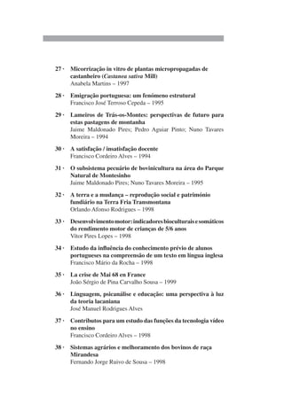 27 · Micorrização in vitro de plantas micropropagadas de
castanheiro (Castanea sativa Mill)
Anabela Martins – 1997
28 · Emigração portuguesa: um fenómeno estrutural
Francisco José Terroso Cepeda – 1995
29 · Lameiros de Trás-os-Montes: perspectivas de futuro para
estas pastagens de montanha
Jaime Maldonado Pires; Pedro Aguiar Pinto; Nuno Tavares
Moreira – 1994
30 · A satisfação / insatisfação docente
Francisco Cordeiro Alves – 1994
31 · O subsistema pecuário de bovinicultura na área do Parque
Natural de Montesinho
Jaime Maldonado Pires; Nuno Tavares Moreira – 1995
32 · A terra e a mudança – reprodução social e património
fundiário na Terra Fria Transmontana
Orlando Afonso Rodrigues – 1998
33 · Desenvolvimentomotor:indicadoresbioculturaisesomáticos
do rendimento motor de crianças de 5/6 anos
Vítor Pires Lopes – 1998
34 · Estudo da influência do conhecimento prévio de alunos
portugueses na compreensão de um texto em língua inglesa
Francisco Mário da Rocha – 1998
35 · La crise de Mai 68 en France
João Sérgio de Pina Carvalho Sousa – 1999
36 · Linguagem, psicanálise e educação: uma perspectiva à luz
da teoria lacaniana
José Manuel Rodrigues Alves
37 · Contributos para um estudo das funções da tecnologia vídeo
no ensino
Francisco Cordeiro Alves – 1998
38 · Sistemas agrários e melhoramento dos bovinos de raça
Mirandesa
Fernando Jorge Ruivo de Sousa – 1998
 
