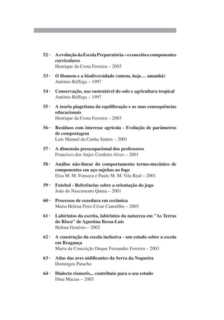 52 · AevoluçãodaEscolaPreparatória–oconceitoecomponentes
curriculares
Henrique da Costa Ferreira – 2003
53 · O Homem e a biodiversidade (ontem, hoje… amanhã)
António Réffega – 1997
54 · Conservação, uso sustentável do solo e agricultura tropical
António Réffega – 1997
55 · A teoria piagetiana da equilibração e as suas consequências
educacionais
Henrique da Costa Ferreira – 2003
56 · Resíduos com interesse agrícola - Evolução de parâmetros
de compostagem
Luís Manuel da Cunha Santos – 2001
57 · A dimensão preocupacional dos professores
Francisco dos Anjos Cordeiro Alves – 2001
58 · Análise não-linear do comportamento termo-mecânico de
componentes em aço sujeitas ao fogo
Elza M. M. Fonseca e Paulo M. M. Vila Real – 2001
59 · Futebol - Referências sobre a orientação do jogo
João do Nascimento Quina – 2001
60 · Processos de cozedura em cerâmica
Maria Helena Pires César Canotilho – 2003
61 · Labirintos da escrita, labirintos da natureza em "As Terras
do Risco" de Agustina Bessa-Luís
Helena Genésio – 2002
62 · A construção da escola inclusiva - um estudo sobre a escola
em Bragança
Maria da Conceição Duque Fernandes Ferreira – 2003
63 · Atlas das aves nidificantes da Serra da Nogueira
Domingos Patacho
64 · Dialecto rionorês... contributo para o seu estudo
Dina Macias – 2003
 