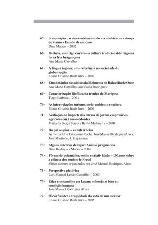 65 · A aquisição e o desenvolvimento do vocabulário na criança
de 4 anos - Estudo de um caso
Dina Macias – 2002
66 · Barbela, um trigo escravo - a cultura tradicional de trigo na
terra fria bragançana
Ana Maria Carvalho
67 · A língua inglesa, uma referência na sociedade da
globalização
Eliane Cristine Raab Pires – 2002
68 · EtnobotânicadasaldeiasdaMoimentadaRaiaeRiodeOnor
Ana Maria Carvalho; Ana Paula Rodrigues
69 · Caracterização Biofísica da técnica de Mariposa
Tiago Barbosa – 2004
70 · As inter-relações turismo, meio-ambiente e cultura
Eliane Cristine Raab Pires – 2004
71 · Avaliação do impacte dos cursos de jovens empresários
agrícolas em Trás-os-Montes
Maria da Graça Ferreira Bento Madureira – 2004
72 · Do pai ao pior – 4 conferências
Acílio da Silva Estaqueiro Rocha; José Manuel RodriguesAlves;
José Martinho; J. Gaglianone
73 · Alguns deícticos de lugar: Análise pragmática
Dina Rodrigues Macias – 2004
74 · Fórum de psicanálise, sonho e criatividade – 100 anos sobre
a ciência dos sonhos de Freud
Vários autores organizados por José Manuel Rodrigues Alves
75 · Perspectiva pictórica
Luís Manuel Leitão Canotilho – 2005
76 · Ética e psicanálise em Lacan: o desejo, o bem e a
condição humana
José Manuel Rodrigues Alves
77 · Oscar Wilde: a tragicidade da vida de um escritor
Eliane Cristine Raab Pires – 2005
 