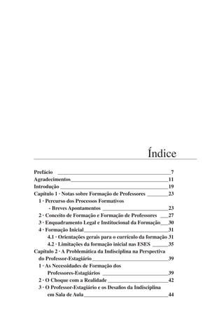 Índice
Prefácio ____________________________________________7
Agradecimentos______________________________________11
Introdução__________________________________________19
Capítulo 1 · Notas sobre Formação de Professores_________23
1 · Percurso dos Processos Formativos
- Breves Apontamentos__________________________23
2 · Conceito de Formação e Formação de Professores _ ___27
3 · Enquadramento Legal e Institucional da Formação_
___30
4 · Formação Inicial_________________________________31
4.1 · Orientações gerais para o currículo da formação_31
4.2 · Limitações da formação inicial nas ESES_ ______35
Capítulo 2 · A Problemática da Indisciplina na Perspectiva
do Professor-Estagiário______________________________39
1 · As Necessidades de Formação dos
Professores-Estagiários_ _________________________39
2 · O Choque com a Realidade________________________42
3 · O Professor-Estagiário e os Desafios da Indisciplina
em Sala de Aula_________________________________44
 