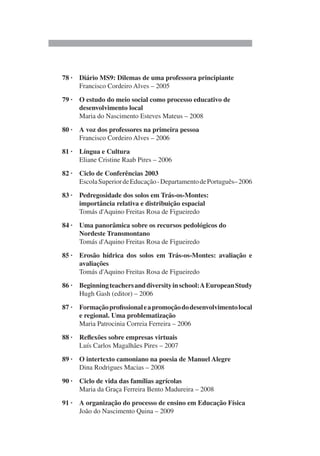 78 · Diário MS9: Dilemas de uma professora principiante
Francisco Cordeiro Alves – 2005
79 · O estudo do meio social como processo educativo de
desenvolvimento local
Maria do Nascimento Esteves Mateus – 2008
80 · A voz dos professores na primeira pessoa
Francisco Cordeiro Alves – 2006
81 · Língua e Cultura
Eliane Cristine Raab Pires – 2006
82 · Ciclo de Conferências 2003
EscolaSuperiordeEducação-DepartamentodePortuguês–2006
83 · Pedregosidade dos solos em Trás-os-Montes:
importância relativa e distribuição espacial
Tomás d'Aquino Freitas Rosa de Figueiredo
84 · Uma panorâmica sobre os recursos pedológicos do
Nordeste Transmontano
Tomás d'Aquino Freitas Rosa de Figueiredo
85 · Erosão hídrica dos solos em Trás-os-Montes: avaliação e
avaliações
Tomás d'Aquino Freitas Rosa de Figueiredo
86 · Beginningteachersanddiversityinschool:AEuropeanStudy
Hugh Gash (editor) – 2006
87 · Formaçãoprofissionaleapromoçãododesenvolvimentolocal
e regional. Uma problematização
Maria Patrocinia Correia Ferreira – 2006
88 · Reflexões sobre empresas virtuais
Luís Carlos Magalhães Pires – 2007
89 · O intertexto camoniano na poesia de Manuel Alegre
Dina Rodrigues Macias – 2008
90 · Ciclo de vida das famílias agrícolas
Maria da Graça Ferreira Bento Madureira – 2008
91 · A organização do processo de ensino em Educação Física
João do Nascimento Quina – 2009
 