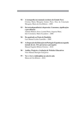 92 · A iconografia nos manuais escolares do Estado Novo
Cristina Maria Mesquita Gomes Pires; Elza da Conceição
Mesquita; Maria do Céu Ribeiro – 2009
93 · Da toxicodependência à depressão: Consumos, significações
e prevalências
António Ribeiro Alves; Leonel Preto; Augusta Mata;
Inês Corredeira; Mário Escudeiro – 2008
94 · Do quadrado ao Ponto de Bauhütte
Luís Manuel Leitão Canotilho – 2009
95 · AsInspecçõesdaEducaçãoemPortugaleEspanhanasegunda
metade do séc. XX: percursos e percepções
Manuel Eugénio Ribeiro Ferreira – 2010
96 · Análise, Projecto e Avaliação de Websites Educativos
Vitor Manuel Barrigão Gonçalves
97 · Ver e viver a indisciplina na sala de aula
Maria do Céu Ribeiro – 2010
 
