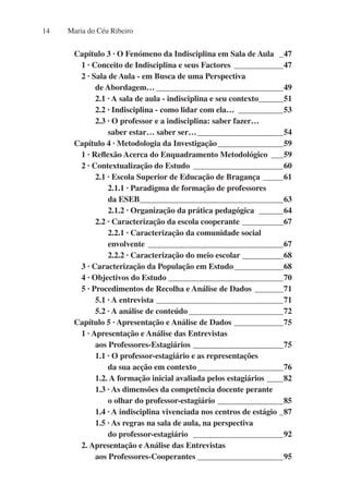 Maria do Céu Ribeiro
14
Capítulo 3 · O Fenómeno da Indisciplina em Sala de Aula _ _47
1 · Conceito de Indisciplina e seus Factores_ ____________47
2 · Sala de Aula - em Busca de uma Perspectiva
de Abordagem…________________________________49
2.1 · A sala de aula - indisciplina e seu contexto_
______51
2.2 · Indisciplina - como lidar com ela…_ ___________53
2.3 · O professor e a indisciplina: saber fazer…
saber estar… saber ser…______________________54
Capítulo 4 · Metodologia da Investigação_________________59
1 · Reflexão Acerca do Enquadramento Metodológico_ ___59
2 · Contextualização do Estudo_ ______________________60
2.1 · Escola Superior de Educação de Bragança ______61
2.1.1 · Paradigma de formação de professores
da ESEB_
___________________________________63
2.1.2 · Organização da prática pedagógica _______64
2.2 · Caracterização da escola cooperante ___________67
2.2.1 · Caracterização da comunidade social
envolvente__________________________________67
2.2.2 · Caracterização do meio escolar___________68
3 · Caracterização da População em Estudo_____________68
4 · Objectivos do Estudo_____________________________70
5 · Procedimentos de Recolha e Análise de Dados________71
5.1 · A entrevista________________________________71
5.2 · A análise de conteúdo________________________72
Capítulo 5 · Apresentação e Análise de Dados _____________75
1 · Apresentação e Análise das Entrevistas
aos Professores-Estagiários_______________________75
1.1 · O professor-estagiário e as representações
da sua acção em contexto______________________76
1.2. A formação inicial avaliada pelos estagiários_____82
1.3 · As dimensões da competência docente perante
o olhar do professor-estagiário_________________85
1.4 · A indisciplina vivenciada nos centros de estágio__87
1.5 · As regras na sala de aula, na perspectiva
do professor-estagiário  _______________________92
2. Apresentação e Análise das Entrevistas
aos Professores-Cooperantes______________________95
 