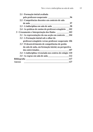 Ver e viver a indisciplina na sala de aula 15
2.1 · Formação inicial avaliada
pelo professor-cooperante_____________________96
2.2 · Competências docentes em contexto de sala
de aula_____________________________________97
2.3 · A indisciplina em sala de aula_________________98
2.4 · As práticas de ensino do professor-estagiário_ __102
3 · Cruzamento e Interpretação dos Dados ____________103
3.1 · As representações da sua acção em contexto____104
3.2 · A Formação inicial sob o olhar do
professor-estagiário versus professor cooperante_106
3.3 · O desenvolvimento de competências de gestão
da sala de aula, em formação inicial, na perspectiva
dos entrevistados_
___________________________107
3.4 · A indisciplina vivenciada nos centros de estágio_110
3.5 · As regras em sala de aula____________________112
Bibliografia_ _______________________________________117
Anexos __________________________________________127
 