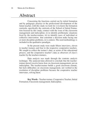 Maria do Céu Ribeiro
18
Abstract
Concerning the functions carried out by initial formation
and by pedagogic practice in the professional development of the
future teacher, with this study we look for: i) to know the formation
curricula, specifically the curricula of the School of Initial Forma-
tion focused by this study, connect with the issue of the classroom
management and indiscipline; ii) to identify problematic situations
lived by the teacher-trainee; iii) to identify cases of individual or
collective intervention that constitute a decision make facing one
or more discipline problems, in is context. The used methodology is
included in the qualitative paradigm.
In the present study were made fifteen interviews, eleven
to teacher trainees and four to the respective cooperative teachers.
We sought to collect the trainee’s data, as actors of the educational
process, and the cooperative teacher’s data as observers of class’s
teacher by the teachers-trainees.
Data analysis was made through the contents analysis
technique. The analyzed data allowed to conclude that the teacher-
trainee doesn't receive know-how on classroom management, nor on
indiscipline. The teacher-trainee builds a good classroom climate,
but feels difficulties on classroom management, not verified in the
resolution of discipline problems because the cooperative teacher
intervenes, solving them.
Key Words - Teacher-trainee, Cooperative Teacher; Initial
Formation; Classroom management; Indiscipline.
 