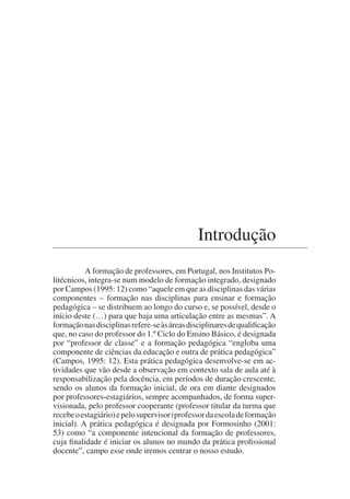 Introdução
A formação de professores, em Portugal, nos Institutos Po-
litécnicos, integra-se num modelo de formação integrado, designado
por Campos (1995: 12) como “aquele em que as disciplinas das várias
componentes – formação nas disciplinas para ensinar e formação
pedagógica – se distribuem ao longo do curso e, se possível, desde o
início deste (…) para que haja uma articulação entre as mesmas”. A
formaçãonasdisciplinasrefere-seàsáreasdisciplinaresdequalificação
que, no caso do professor do 1.º Ciclo do Ensino Básico, é designada
por “professor de classe” e a formação pedagógica “engloba uma
componente de ciências da educação e outra de prática pedagógica”
(Campos, 1995: 12). Esta prática pedagógica desenvolve-se em ac-
tividades que vão desde a observação em contexto sala de aula até à
responsabilização pela docência, em períodos de duração crescente,
sendo os alunos da formação inicial, de ora em diante designados
por professores-estagiários, sempre acompanhados, de forma super-
visionada, pelo professor cooperante (professor titular da turma que
recebeoestagiário)epelosupervisor(professordaescoladeformação
inicial). A prática pedagógica é designada por Formosinho (2001:
53) como “a componente intencional da formação de professores,
cuja finalidade é iniciar os alunos no mundo da prática profissional
docente”, campo esse onde iremos centrar o nosso estudo.
 