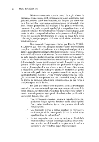 Maria do Céu Ribeiro
20
O interesse crescente por este campo de acção advém de
preocupações pessoais e profissionais que se foram alicerçando num
percurso, embora curto, mas marcante, nas funções que temos vin-
do a desempenhar e que nos permitiram alguma proximidade, com
estes futuros professores, na iniciação à sua prática profissional,
doravante designada por prática pedagógica. As problemáticas aqui
diagnosticadaseasdificuldadesemencontrarpossíveissoluções,com
maior incidência, na gestão de sala de aula e problemas disciplinares,
levou-nos à consulta de bibliografia no sentido de poder dar a nossa
colaboração, sempre que para tal éramos solicitados e culminou com
esta investigação.
Os estudos de Hargreaves, citados por Estrela, T.(1998:
87), referem que “o sistema de regras na sala de aula é extremamente
complexo e mutável, exigindo uma aprendizagem de códigos tácitos
para os quais algumas crianças estão mal preparadas”. Estas crianças,
sentemdificuldadeemposicionar-se,faceaosacontecimentosemsala
de aula, quando o professor não faz uma transição suave das activi-
dades ou não é suficientemente claro na mudança de regras, levando
à desmotivação e consequente comportamento disruptivo, o que nos
permite inferir algum relacionamento dos problemas disciplinares,
comaacçãoouacçõesdesempenhadaspelosprofessores.Noentanto,
a eficácia das directrizes dadas pelo professor, em termos de gestão
de sala de aula, poderá dar um importante contributo na prevenção
destes problemas, o que nos levou a procurar saber que tipo de forma-
ção recebem os futuros professores, nos cursos de formação inicial,
no âmbito da gestão de sala de aula e indisciplina, e de que forma a
transpõem para a sala de aula.
Foi com este intuito que iniciamos a nossa investigação
norteados por um conjunto de questões que nos permitissem deli-
mitar, (pois não podemos ter a veleidade de tudo procurar saber), o
nosso campo de pesquisa sobre gestão de sala de aula e problemática
disciplinar. Tais questões são:
• Que preocupações e crenças assumem os professores-esta-
giários em relação à gestão de sala de aula e à indisciplina?
Querelaçãocausalestabelecementregestãodesaladeaula
e indisciplina?
• Que formação teórica e prática recebem os professores,
em formação inicial, sobre gestão de sala de aula e sobre
a problemática da indisciplina?
• Na sua integração, nos centros de estágio, ser-lhe-á dada
oportunidadede“aplicar”aformaçãorecebidanestesdomí-
nios, se a tiveram, de forma livre e espontânea, levando-os
a assumir o seu verdadeiro papel de professores?
 