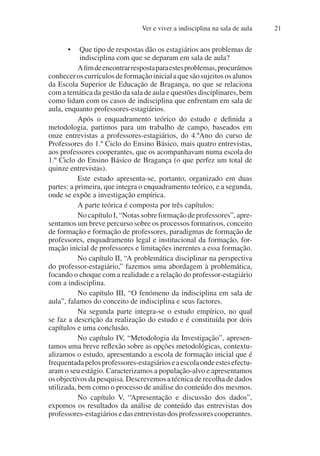 Ver e viver a indisciplina na sala de aula 21
• Que tipo de respostas dão os estagiários aos problemas de
indisciplina com que se deparam em sala de aula?
Afimdeencontrarrespostaparaestesproblemas,procurámos
conheceroscurrículosdeformaçãoinicialaquesãosujeitososalunos
da Escola Superior de Educação de Bragança, no que se relaciona
com a temática da gestão da sala de aula e questões disciplinares, bem
como lidam com os casos de indisciplina que enfrentam em sala de
aula, enquanto professores-estagiários.
Após o enquadramento teórico do estudo e definida a
metodologia, partimos para um trabalho de campo, baseados em
onze entrevistas a professores-estagiários, do 4.ºAno do curso de
Professores do 1.º Ciclo do Ensino Básico, mais quatro entrevistas,
aos professores cooperantes, que os acompanhavam numa escola do
1.º Ciclo do Ensino Básico de Bragança (o que perfez um total de
quinze entrevistas).
Este estudo apresenta-se, portanto, organizado em duas
partes: a primeira, que integra o enquadramento teórico, e a segunda,
onde se expõe a investigação empírica.
A parte teórica é composta por três capítulos:
NocapítuloI,“Notassobreformaçãodeprofessores”,apre-
sentamos um breve percurso sobre os processos formativos, conceito
de formação e formação de professores, paradigmas de formação de
professores, enquadramento legal e institucional da formação, for-
mação inicial de professores e limitações inerentes a essa formação.
No capítulo II, “A problemática disciplinar na perspectiva
do professor-estagiário,” fazemos uma abordagem à problemática,
focando o choque com a realidade e a relação do professor-estagiário
com a indisciplina.
No capítulo III, “O fenómeno da indisciplina em sala de
aula”, falamos do conceito de indisciplina e seus factores.
Na segunda parte integra-se o estudo empírico, no qual
se faz a descrição da realização do estudo e é constituída por dois
capítulos e uma conclusão.
No capítulo IV, “Metodologia da Investigação”, apresen-
tamos uma breve reflexão sobre as opções metodológicas, contextu-
alizamos o estudo, apresentando a escola de formação inicial que é
frequentadapelosprofessores-estagiárioseaescolaondeestesefectu-
aram o seu estágio. Caracterizamos a população-alvo e apresentamos
os objectivos da pesquisa. Descrevemos a técnica de recolha de dados
utilizada, bem como o processo de análise do conteúdo dos mesmos.
No capítulo V, “Apresentação e discussão dos dados”,
expomos os resultados da análise de conteúdo das entrevistas dos
professores-estagiáriosedasentrevistasdosprofessorescooperantes.
 