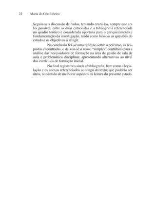 Maria do Céu Ribeiro
22
Seguiu-se a discussão de dados, tentando cruzá-los, sempre que era
foi possível, entre as duas entrevistas e a bibliografia referenciada
no quadro teórico e considerada oportuna para o enriquecimento e
fundamentação da investigação, tendo como bússola as questões do
estudo e os objectivos a atingir.
Na conclusão fez-se uma reflexão sobre o percurso, as res-
postas encontradas, e deixou-se o nosso “simples” contributo para a
análise das necessidades de formação na área de gestão de sala de
aula e problemática disciplinar, apresentando alternativas ao nível
dos currículos de formação inicial.
No final registamos ainda a bibliografia, bem como a legis-
lação e os anexos referenciados ao longo do texto, que poderão ser
úteis, no sentido de melhorar aspectos da leitura do presente estudo.
 