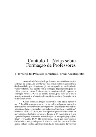 Capítulo 1 · Notas sobre
Formação de Professores
1 · Percurso dos Processos Formativos - Breves Apontamentos
Aquestãodaformaçãodeprofessorestemsofridomutações
ao longo do tempo. Ao abordarmos esta temática temos consciência
da diversidade que ela encerra, já que esta pode ser analisada de
várias vertentes, e de acordo com a formação de professores para os
vários graus de ensino. Assim sendo, iremos fazer alusão, apenas, à
formação para o 1.º Ciclo do Ensino Básico, pelo facto de a nossa
investigação centrar aí sua atenção, omitindo, assim, a formação para
os restantes níveis.
Como contextualização iniciaremos este breve percurso
na 1.ª República porque esta serviu de palco a algumas inovações
institucionais que estiveram na origem do “lançamento de diversas
iniciativasoficiaiseparticularesapoiadasemsólidasbasescientíficas”
(Proença, 1998: 57). Aliás, um dos aspectos que mais caracteriza “o
movimento pedagógico português, durante a 1.ª República, é o seu
vigoroso impulso em ordem à constituição de uma pedagogia cien-
tífica” (Fernandes, 1979: 11), repercutindo-se, já que o movimento
é simultâneo, em grande parte, à primeira república, nas tendências
que se tinham vindo a verificar, inseridas no movimento da “Escola
 