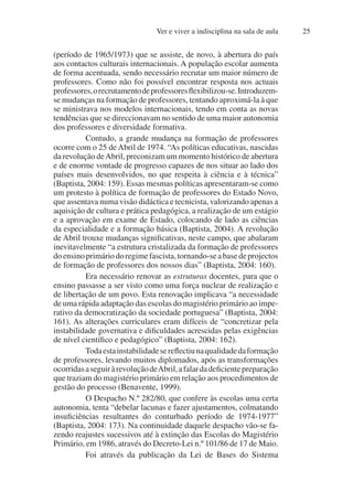 Ver e viver a indisciplina na sala de aula 25
(período de 1965/1973) que se assiste, de novo, à abertura do país
aos contactos culturais internacionais. A população escolar aumenta
de forma acentuada, sendo necessário recrutar um maior número de
professores. Como não foi possível encontrar resposta nos actuais
professores,orecrutamentodeprofessoresflexibilizou-se.Introduzem-
se mudanças na formação de professores, tentando aproximá-la à que
se ministrava nos modelos internacionais, tendo em conta as novas
tendências que se direccionavam no sentido de uma maior autonomia
dos professores e diversidade formativa.
Contudo, a grande mudança na formação de professores
ocorre com o 25 de Abril de 1974. “As políticas educativas, nascidas
da revolução deAbril, preconizam um momento histórico de abertura
e de enorme vontade de progresso capazes de nos situar ao lado dos
países mais desenvolvidos, no que respeita à ciência e à técnica”
(Baptista, 2004: 159). Essas mesmas políticas apresentaram-se como
um protesto à política de formação de professores do Estado Novo,
que assentava numa visão didáctica e tecnicista, valorizando apenas a
aquisição de cultura e prática pedagógica, a realização de um estágio
e a aprovação em exame de Estado, colocando de lado as ciências
da especialidade e a formação básica (Baptista, 2004). A revolução
de Abril trouxe mudanças significativas, neste campo, que abalaram
inevitavelmente “a estrutura cristalizada da formação de professores
doensinoprimáriodoregimefascista,tornando-seabasedeprojectos
de formação de professores dos nossos dias” (Baptista, 2004: 160).
Era necessário renovar as estruturas docentes, para que o
ensino passasse a ser visto como uma força nuclear de realização e
de libertação de um povo. Esta renovação implicava “a necessidade
de uma rápida adaptação das escolas do magistério primário ao impe-
rativo da democratização da sociedade portuguesa” (Baptista, 2004:
161). As alterações curriculares eram difíceis de “concretizar pela
instabilidade governativa e dificuldades acrescidas pelas exigências
de nível científico e pedagógico” (Baptista, 2004: 162).
Todaestainstabilidadesereflectiunaqualidadedaformação
de professores, levando muitos diplomados, após as transformações
ocorridasaseguiràrevoluçãodeAbril,afalardadeficientepreparação
que traziam do magistério primário em relação aos procedimentos de
gestão do processo (Benavente, 1999).
O Despacho N.º 282/80, que confere às escolas uma certa
autonomia, tenta “debelar lacunas e fazer ajustamentos, colmatando
insuficiências resultantes do conturbado período de 1974-1977”
(Baptista, 2004: 173). Na continuidade daquele despacho vão-se fa-
zendo reajustes sucessivos até à extinção das Escolas do Magistério
Primário, em 1986, através do Decreto-Lei n.º 101/86 de 17 de Maio.
Foi através da publicação da Lei de Bases do Sistema
 