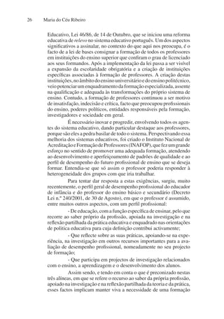 Maria do Céu Ribeiro
26
Educativo, Lei 46/86, de 14 de Outubro, que se iniciou uma reforma
educativa de relevo no sistema educativo português. Um dos aspectos
significativos a assinalar, no contexto do que aqui nos preocupa, é o
facto de a lei de bases consignar a formação de todos os professores
em instituições do ensino superior que confiram o grau de licenciado
aos seus formandos. Após a implementação da lei passa a ser visível
a expansão da escolaridade obrigatória e a criação de instituições
específicas associadas à formação de professores. A criação destas
instituições,noâmbitodoensinouniversitárioedoensinopolitécnico,
veiopotenciarumenquadramentodaformaçãoespecializada,assente
na qualificação e adequada às transformações do próprio sistema de
ensino. Contudo, a formação de professores continuou a ser motivo
de insatisfação, indecisão e crítica, facto que preocupou profissionais
do ensino, poderes políticos, entidades responsáveis pela formação,
investigadores e sociedade em geral.
É necessário inovar e progredir, envolvendo todos os agen-
tes do sistema educativo, dando particular destaque aos professores,
porque são eles a pedra basilar de todo o sistema. Perspectivando essa
melhoria dos sistemas educativos, foi criado o Instituto Nacional de
AcreditaçãoeFormaçãodeProfessores(INAFOP),quefezumgrande
esforço no sentido de promover uma adequada formação, atendendo
ao desenvolvimento e aperfeiçoamento de padrões de qualidade e ao
perfil de desempenho do futuro profissional de ensino que se deseja
formar. Entendia-se que só assim o professor poderia responder à
heterogeneidade dos grupos com que iria trabalhar.
Para tentar dar resposta a estas exigências, surgiu, muito
recentemente, o perfil geral de desempenho profissional do educador
de infância e do professor do ensino básico e secundário (Decreto
Lei n.º 240/2001, de 30 de Agosto), em que o professor é assumido,
entre muitos outros aspectos, com um perfil profissional:
- De educação, com a função específica de ensinar, pelo que
recorre ao saber próprio da profissão, apoiada na investigação e na
reflexão partilhada da prática educativa e enquadrado nas orientações
de politica educativa para cuja definição contribui activamente;
- Que reflecte sobre as suas práticas, apoiando-se na expe-
riência, na investigação em outros recursos importantes para a ava-
liação de desempenho profissional, nomeadamente no seu projecto
de formação;
- Que participa em projectos de investigação relacionados
com o ensino, a aprendizagem e o desenvolvimento dos alunos.
Assim sendo, e tendo em conta o que é preconizado nestas
três alíneas, em que se refere o recurso ao saber da própria profissão,
apoiado na investigação e na reflexão partilhada da teoria e da prática,
esses factos implicam manter viva a necessidade de uma formação
 