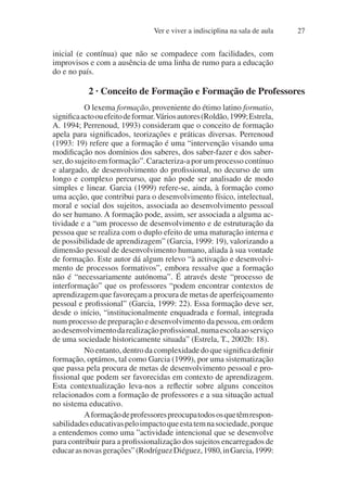 Ver e viver a indisciplina na sala de aula 27
inicial (e contínua) que não se compadece com facilidades, com
improvisos e com a ausência de uma linha de rumo para a educação
do e no país.
2 · Conceito de Formação e Formação de Professores
O lexema formação, proveniente do étimo latino formatio,
significaactoouefeitodeformar.Váriosautores(Roldão,1999;Estrela,
A. 1994; Perrenoud, 1993) consideram que o conceito de formação
apela para significados, teorizações e práticas diversas. Perrenoud
(1993: 19) refere que a formação é uma “intervenção visando uma
modificação nos domínios dos saberes, dos saber-fazer e dos saber-
ser, do sujeito em formação”. Caracteriza-a por um processo contínuo
e alargado, de desenvolvimento do profissional, no decurso de um
longo e complexo percurso, que não pode ser analisado de modo
simples e linear. Garcia (1999) refere-se, ainda, à formação como
uma acção, que contribui para o desenvolvimento físico, intelectual,
moral e social dos sujeitos, associada ao desenvolvimento pessoal
do ser humano. A formação pode, assim, ser associada a alguma ac-
tividade e a “um processo de desenvolvimento e de estruturação da
pessoa que se realiza com o duplo efeito de uma maturação interna e
de possibilidade de aprendizagem” (Garcia, 1999: 19), valorizando a
dimensão pessoal de desenvolvimento humano, aliada à sua vontade
de formação. Este autor dá algum relevo “à activação e desenvolvi-
mento de processos formativos”, embora ressalve que a formação
não é “necessariamente autónoma”. É através deste “processo de
interformação” que os professores “podem encontrar contextos de
aprendizagem que favoreçam a procura de metas de aperfeiçoamento
pessoal e profissional” (Garcia, 1999: 22). Essa formação deve ser,
desde o início, “institucionalmente enquadrada e formal, integrada
num processo de preparação e desenvolvimento da pessoa, em ordem
aodesenvolvimentodarealizaçãoprofissional,numaescolaaoserviço
de uma sociedade historicamente situada” (Estrela, T., 2002b: 18).
No entanto, dentro da complexidade do que significa definir
formação, optámos, tal como Garcia (1999), por uma sistematização
que passa pela procura de metas de desenvolvimento pessoal e pro-
fissional que podem ser favorecidas em contexto de aprendizagem.
Esta contextualização leva-nos a reflectir sobre alguns conceitos
relacionados com a formação de professores e a sua situação actual
no sistema educativo.
Aformaçãodeprofessorespreocupatodososquetêmrespon-
sabilidadeseducativaspeloimpactoqueestatemnasociedade,porque
a entendemos como uma ”actividade intencional que se desenvolve
para contribuir para a profissionalização dos sujeitos encarregados de
educarasnovasgerações”(RodríguezDiéguez,1980,inGarcia,1999:
 