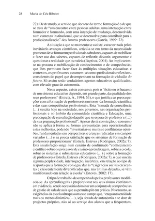 Maria do Céu Ribeiro
28
22). Deste modo, o sentido que decorre do termo formação é o de que
se trata de “um encontro entre pessoas adultas, uma interacção entre
formador e formando, com uma intenção de mudança, desenvolvida
num contexto institucional, que se desenvolve para contribuir para a
profissionalização” dos futuros professores (Garcia, 1999: 22).
A situação a que no momento se assiste, caracterizada pelos
inevitáveis avanços científicos, articula-se em torno da necessidade
prementedeseformaremprofissionaissabedores,capazesdemobilizar
e fazer uso dos saberes, capazes de reflectir, discutir, argumentar e
questionar a realidade que os rodeia (Baptista, 2001).Ao implicarem-
se na procura e mobilização de conhecimentos e de competências,
que lhes permitam fazer face às múltiplas situações educativas e
contextos, os professores assumem-se como profissionais reflexivos,
conscientes do papel que desempenham na formação do cidadão do
futuro. Só assim serão verdadeiros agentes educativos qualificados,
com elevado grau de autonomia.
Neste aspecto, existe consenso, pois o “êxito ou o fracasso
de um sistema educativo depende, em grande parte, da qualidade dos
seus professores” (Estrela,A., 1994: 53), o que justifica as preocupa-
ções com a formação de professores em torno da formação científica
e das suas competências profissionais. Esta “tomada de consciência
(…) suscita hoje na sociedade, nos governos, nas organizações pro-
fissionais e no âmbito da comunidade científica e Educação, uma
preocupação de reavaliação daquilo que se espera do professor e (…)
da sua preparação profissional”. Apesar desta convicção, o consenso
não se aplica à forma ou formas apresentadas para operacionalizar
estas melhorias, podendo “inventariar-se muitas e conflituosas opini-
ões, fundamentadas em perspectivas e crenças radicadas em campos
variados (…) e na pouca satisfação que os sistemas de formação de
professores proporcionam” (Estrela, Esteves e Rodrigues, 2002a: 7).
Esta insatisfação surge num cenário de confirmado “conhecimento
científico sobre os processos de ensino-aprendizagem, sobre a escola,
sobre os sistemas e subsistemas educativos (…) e sobre a formação
de professores (Estrela, Esteves e Rodrigues, 2002a: 7), o que suscita
alguma perplexidade, interrogação, incerteza, em relação ao tipo de
resposta que a formação consegue dar às “exigências sociais crescen-
tes e crescentemente diversificadas que, nas últimas décadas, se vêm
manifestando em relação à escola” (Esteves, 2002: 17).
O tipo de trabalho desempenhado pelos professores modifi-
cou-se. As aprendizagens a proporcionar aos seus alunos continuam
emevidência,sendonecessáriodominarumconjuntodecompetências
de gestão de sala de aula que as permita pôr em prática. No entanto, as
exigênciasdaescolaultrapassamessecampoque,“enquantoentidade
mais ou menos dinâmica (…), seja dotada de autonomia e se dote de
projectos próprios, não só ao serviço dos alunos que a frequentam,
 