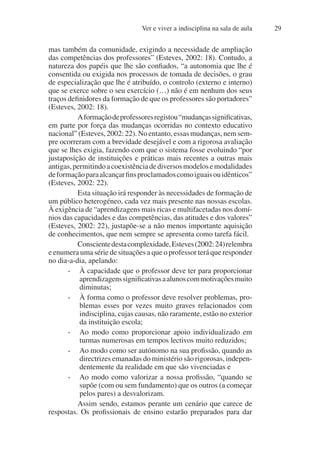 Ver e viver a indisciplina na sala de aula 29
mas também da comunidade, exigindo a necessidade de ampliação
das competências dos professores” (Esteves, 2002: 18). Contudo, a
natureza dos papéis que lhe são confiados, “a autonomia que lhe é
consentida ou exigida nos processos de tomada de decisões, o grau
de especialização que lhe é atribuído, o controlo (externo e interno)
que se exerce sobre o seu exercício (…) não é em nenhum dos seus
traços definidores da formação de que os professores são portadores”
(Esteves, 2002: 18).
Aformaçãodeprofessoresregistou“mudançassignificativas,
em parte por força das mudanças ocorridas no contexto educativo
nacional” (Esteves, 2002: 22). No entanto, essas mudanças, nem sem-
pre ocorreram com a brevidade desejável e com a rigorosa avaliação
que se lhes exigia, fazendo com que o sistema fosse evoluindo “por
justaposição de instituições e práticas mais recentes a outras mais
antigas,permitindoacoexistênciadediversosmodelosemodalidades
deformaçãoparaalcançarfinsproclamadoscomoiguaisouidênticos”
(Esteves, 2002: 22).
Esta situação irá responder às necessidades de formação de
um público heterogéneo, cada vez mais presente nas nossas escolas.
À exigência de “aprendizagens mais ricas e multifacetadas nos domí-
nios das capacidades e das competências, das atitudes e dos valores”
(Esteves, 2002: 22), justapõe-se a não menos importante aquisição
de conhecimentos, que nem sempre se apresenta como tarefa fácil.
Conscientedestacomplexidade,Esteves(2002:24)relembra
e enumera uma série de situações a que o professor terá que responder
no dia-a-dia, apelando:
- À capacidade que o professor deve ter para proporcionar
aprendizagenssignificativasaalunoscommotivaçõesmuito
diminutas;
- À forma como o professor deve resolver problemas, pro-
blemas esses por vezes muito graves relacionados com
indisciplina, cujas causas, não raramente, estão no exterior
da instituição escola;
- Ao modo como proporcionar apoio individualizado em
turmas numerosas em tempos lectivos muito reduzidos;
- Ao modo como ser autónomo na sua profissão, quando as
directrizes emanadas do ministério são rigorosas, indepen-
dentemente da realidade em que são vivenciadas e
- Ao modo como valorizar a nossa profissão, “quando se
supõe (com ou sem fundamento) que os outros (a começar
pelos pares) a desvalorizam.
Assim sendo, estamos perante um cenário que carece de
respostas. Os profissionais de ensino estarão preparados para dar
 