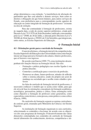 Ver e viver a indisciplina na sala de aula 31
artigo determinava a sua extinção, “a transferência de afectação do
património que lhes está adstrito e demais serviços, bem como os
direitos e obrigações de que forem titulares, para outros serviços do
Estado, com preferência para a correspondente escola superior de
educação ou centro integrado de formação de professores” existente
na área de extinção.
Para dar continuidade à formação de professores, existia
já, naquela data, a rede do ensino superior politécnico, criada pelo
Decreto-Lein.º513-T/79,de26deDezembro,ratificado,comemendas
pela Lei n.º 29/80, de 28 de Julho, e alterada pelos Decretos-Lei n.ºs
303/80,de16deAgosto,e395/82,de21deSetembro,queintegravam,
entre outras, as Escolas Superiores de Educação.
4 · Formação Inicial
4.1 · Orientações gerais para o currículo da formação
Como já referimos, a formação inicial é da competência das
EscolasSuperioresdeEducaçãoedasUniversidadesetemcomofunção
iniciar um longo percurso formativo dos alunos, futuros-professores,
que aí fizerem o seu ingresso.
De acordo com Garcia (1999: 77), estas instituições desem-
penham três funções básicas na formação inicial. São elas:
- Formação e prática pedagógica nas escolas ligadas à sua
prática docente;
- Controlar a certificação para o exercício da profissão;
- Promover no aluno, futuro-professor, atitudes de reflexão
sobre o sistema educativo, sendo ele próprio um actor de
mudança na sociedade que o acolhe como cidadão e pro-
fessor.
Ao falar do currículo de formação inicial de professores, é
necessário conhecer o modelo que se aceita como válido, para que
ele sirva de base às orientações conceptuais da formação académica,
tecnológica, personalista, prática e crítica. Estas orientações terão
como objectivo a formação do professor como generalista, como
especialista, como técnico, como pessoa, como prático e como crítico
(Garcia, 1999).
Os currículos de formação seguem as normas curriculares,
de carácter geral, emanadas pelo Ministério da Ciência e do Ensino
Superior.
As instituições de formação organizam os seus currículos,
seleccionando os conteúdos a leccionar, de acordo com os objecti-
vos dos seus programas de formação. O desenvolvimento das várias
dimensões contempladas nos conteúdos do currículo de formação
inicial (dimensões do conhecimento, destrezas, competências e ati-
 