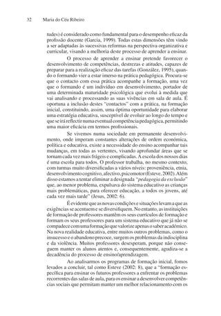 Maria do Céu Ribeiro
32
tudes) é considerado como fundamental para o desempenho eficaz da
profissão docente (Garcia, 1999). Todas estas dimensões têm vindo
a ser adaptadas às sucessivas reformas na perspectiva organizativa e
curricular, visando a melhoria deste processo de aprender a ensinar.
O processo de aprender a ensinar pretende favorecer o
desenvolvimento de competências, destrezas e atitudes, capazes de
preparar para a realização eficaz das tarefas (González, 1995), quan-
do o formando vier a estar imerso na prática pedagógica. Procura-se
que o contacto com essa prática acompanhe a formação, uma vez
que o formando é um indivíduo em desenvolvimento, portador de
uma determinada maturidade psicológica que evolui à medida que
vai analisando e processando as suas vivências em sala de aula. É
oportuna a inclusão destes “contactos” com a prática, na formação
inicial, constituindo, assim, uma óptima oportunidade para elaborar
uma estratégia educativa, susceptível de evoluir ao longo do tempo e
queseiráreflectirnumaeventualcompetênciapedagógica,permitindo
uma maior eficácia em termos profissionais.
Se vivemos numa sociedade em permanente desenvolvi-
mento, onde imperam constantes alterações de ordem económica,
política e educativa, existe a necessidade do ensino acompanhar tais
mudanças, em todas as vertentes, visando aprofundar áreas que se
tornam cada vez mais frágeis e complicadas.A escola dos nossos dias
é uma escola para todos. O professor trabalha, no mesmo contexto,
com turmas muito diversificadas a vários níveis: proveniência, etnia,
desenvolvimentocognitivo,afectivo,psicomotor(Esteve,2002).Além
disso estamos a tentar eliminar a designada “pedagogia da exclusão”
que, ao menor problema, expulsava do sistema educativo as crianças
mais problemáticas, para oferecer educação, a todos os jovens, até
cada vez mais tarde” (Jesus, 2002: 6).
Éevidentequeasnovascondiçõesesituaçõeslevamaqueas
exigências se acentuem e se diversifiquem. No entanto, as instituições
de formação de professores mantêm os seus currículos de formação e
formam os seus professores para um sistema educativo que já não se
compadececomumaformaçãoquevalorizeapenasosaberacadémico.
Na nova realidade educativa, entre muitos outros problemas, como o
insucesso e o abandono precoce, surgem os problemas da indisciplina
e da violência. Muitos professores desesperam, porque não conse-
guem manter os alunos atentos e, consequentemente, agudiza-se a
decadência do processo de ensino/aprendizagem.
Ao analisarmos os programas de formação inicial, fomos
levados a concluir, tal como Esteve (2002: 8), que a “formação es-
pecífica para ensinar os futuros professores a enfrentar os problemas
recorrentes das salas de aula, para os ensinar a desenvolver competên-
cias sociais que permitam manter um melhor relacionamento com os
 