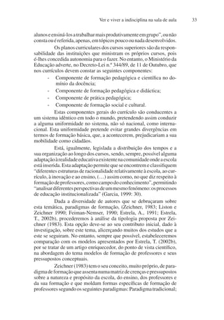 Ver e viver a indisciplina na sala de aula 33
alunoseensiná-losatrabalharmaisprodutivamenteemgrupo”,ounão
constaouéreferida,apenas,emtópicospoucoounadadesenvolvidos.
Os planos curriculares dos cursos superiores são da respon-
sabilidade das instituições que ministram os próprios cursos, pois
é-lhes concedida autonomia para o fazer. No entanto, o Ministério da
Educação adverte, no Decreto-Lei n.º 344/89, de 11 de Outubro, que
nos currículos devem constar as seguintes componentes:
- Componente de formação pedagógica e científica no do-
mínio da docência;
- Componente de formação pedagógica e didáctica;
- Componente de prática pedagógica;
- Componente de formação social e cultural.
Estas componentes gerais do currículo são conducentes a
um sistema idêntico em todo o mundo, pretendendo assim conduzir
a alguma uniformidade no sistema, não só nacional, como interna-
cional. Esta uniformidade pretende evitar grandes divergências em
termos de formação básica, que, a acontecerem, prejudicariam a sua
mobilidade como cidadãos.
Está, igualmente, legislada a distribuição dos tempos e a
sua organização ao longo dos cursos, sendo, sempre, possível alguma
adaptaçãoàrealidadeeducativaexistentenacomunidadeondeaescola
está inserida. Esta adaptação permite que se encontrem e classifiquem
“diferentes estruturas de racionalidade relativamente à escola, ao cur-
rículo, à inovação e ao ensino, (…) assim como, no que diz respeito à
formaçãodeprofessores,comocampodoconhecimento”,permitindo
“analisardiferentesperspectivasdeummesmofenómeno:osprocessos
de educação institucionalizada” (Garcia, 1999: 30).
Dada a diversidade de autores que se debruçaram sobre
esta temática, paradigmas de formação, (Zeichner, 1983; Liston e
Zeichner 1990; Feiman-Nemser, 1990; Estrela, A., 1991; Estrela,
T., 2002b), procederemos à análise da tipologia proposta por Zei-
chner (1983). Esta opção deve-se ao seu contributo inicial, dado à
investigação, sobre este tema, alicerçando muitos dos estudos que a
este se seguiram. No entanto, sempre que possível, estabeleceremos
comparação com os modelos apresentados por Estrela, T. (2002b),
por se tratar de um artigo enriquecedor, do ponto de vista científico,
na abordagem do tema modelos de formação de professores e seus
pressupostos conceptuais.
Zeichner (1983) tem o seu conceito, muito próprio, de para-
digmadeformaçãoqueassentanumamatrizdecrençasepressupostos
sobre a natureza e propósito da escola, do ensino, dos professores e
da sua formação e que moldam formas específicas de formação de
professoressegundoosseguintesparadigmas:Paradigmatradicional;
 