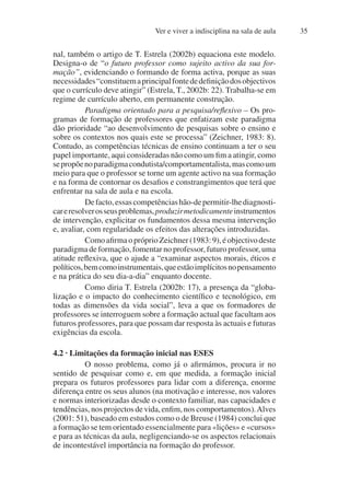 Ver e viver a indisciplina na sala de aula 35
nal, também o artigo de T. Estrela (2002b) equaciona este modelo.
Designa-o de “o futuro professor como sujeito activo da sua for-
mação”, evidenciando o formando de forma activa, porque as suas
necessidades“constituemaprincipalfontededefiniçãodosobjectivos
que o currículo deve atingir” (Estrela, T., 2002b: 22). Trabalha-se em
regime de currículo aberto, em permanente construção.
Paradigma orientado para a pesquisa/reflexivo – Os pro-
gramas de formação de professores que enfatizam este paradigma
dão prioridade “ao desenvolvimento de pesquisas sobre o ensino e
sobre os contextos nos quais este se processa” (Zeichner, 1983: 8).
Contudo, as competências técnicas de ensino continuam a ter o seu
papel importante, aqui consideradas não como um fim a atingir, como
sepropõenoparadigmacondutista/comportamentalista,mascomoum
meio para que o professor se torne um agente activo na sua formação
e na forma de contornar os desafios e constrangimentos que terá que
enfrentar na sala de aula e na escola.
Defacto,essascompetênciashão-depermitir-lhediagnosti-
careresolverosseusproblemas,produzirmetodicamenteinstrumentos
de intervenção, explicitar os fundamentos dessa mesma intervenção
e, avaliar, com regularidade os efeitos das alterações introduzidas.
ComoafirmaopróprioZeichner(1983:9),éobjectivodeste
paradigma de formação, fomentar no professor, futuro professor, uma
atitude reflexiva, que o ajude a “examinar aspectos morais, éticos e
políticos,bemcomoinstrumentais,queestãoimplícitosnopensamento
e na prática do seu dia-a-dia” enquanto docente.
Como diria T. Estrela (2002b: 17), a presença da “globa-
lização e o impacto do conhecimento científico e tecnológico, em
todas as dimensões da vida social”, leva a que os formadores de
professores se interroguem sobre a formação actual que facultam aos
futuros professores, para que possam dar resposta às actuais e futuras
exigências da escola.
4.2 · Limitações da formação inicial nas ESES
O nosso problema, como já o afirmámos, procura ir no
sentido de pesquisar como e, em que medida, a formação inicial
prepara os futuros professores para lidar com a diferença, enorme
diferença entre os seus alunos (na motivação e interesse, nos valores
e normas interiorizadas desde o contexto familiar, nas capacidades e
tendências,nosprojectosdevida,enfim,noscomportamentos).Alves
(2001: 51), baseado em estudos como o de Breuse (1984) conclui que
a formação se tem orientado essencialmente para «lições» e «cursos»
e para as técnicas da aula, negligenciando-se os aspectos relacionais
de incontestável importância na formação do professor.
 