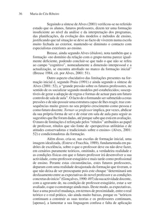 Maria do Céu Ribeiro
36
Seguindo a síntese deAlves (2001) verificou-se no referido
estudo que os alunos, futuros professores, dizem ter uma formação
insuficiente ao nível da análise e da interpretação dos programas,
das planificações, da evolução dos modelos e métodos de ensino,
justificando que tal situação se deve ao facto de viverem numa escola
muito fechada ao exterior, mantendo-se diminuto o contacto com
especialistas exteriores ao ensino.
Breuse, ainda segundo Alves (ibidem), nota também que a
formação «no domínio da relação com o grupo-turma parece igual-
mente deficiente, podendo concluir-se que tudo o que não se refira
ao campo “cognitivo”, nomeadamente a dimensão interpessoal e a
actualização, se encontra atrofiado no marco da formação inicial”
(Breuse 1984, cit. por Alves, 2001: 51).
Outro aspecto elucidativo das limitações presentes na for-
mação inicial é, segundo Praia (1991) e ainda segundo a síntese de
Alves (2001: 52), a “grande pressão sobre os futuros professores, no
sentido de os socializar segundo modelos pré-estabelecidos; suscep-
tíveis de gerar a adopção de regras e formas de actuar para um futuro
controlo de sala de aula”. O facto de o formando ser submetido a estas
pressões e de não possuir uma estrutura capaz de lhes reagir, traz con-
sequências muito graves no seu próprio crescimento como pessoa e
como futuro docente. Tornar-se professor implica, por vezes, abdicar
da sua própria forma de ser e de estar em sala de aula para seguir as
sugestões que lhe foram dadas, até porque sabe que está em avaliação.
O muro de limitações é reforçado pelos “rótulos” atribuídos ao papel
de professor, rótulos que são fonte de «perspectivas utilitárias e de
atitudes conservadoras e tradicionais sobre o ensino» (Alves, 2001:
52) e condicionadoras da formação.
Além disso, cria-se, nas escolas de formação inicial, uma
imagem idealizada, (Esteve e Fracchia, 1989), fundamentada em pa-
drões de excelência, sobre o que o professor deve ou não deve fazer,
em cenários puramente teóricos, omitindo, a verdadeira realidade e
as condições físicas em que o futuro professor irá desenvolver a sua
actividade, como professor-estagiário e mais tarde como profissional
de ensino. Perante estas circunstâncias, estes futuros professores,
deparam com uma realidade desajustada da formação que tiveram, o
que não deixa de ser preocupante pois este choque “determinará um
desfasamento entre as expectativas do novel professor e as condições
concretasdoinício”(Gonçalves,1990:497)dasuaactividadedocente,
com a agravante de, na condição de professor-estagiário, estar a ser
avaliado, o que o constrange ainda mais. Deste modo, as expectativas,
face a uma possível mudança, em termos de proximidade, entre o real
teórico e o real prático, são ainda muito baixas, porque os “teóricos
continuam a construir as suas teorias e os professores continuam,
[apenas], a lamentar a sua linguagem confusa e falta de aplicação
 
