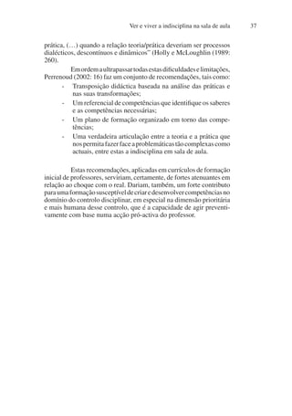 Ver e viver a indisciplina na sala de aula 37
prática, (…) quando a relação teoria/prática deveriam ser processos
dialécticos, descontínuos e dinâmicos” (Holly e McLoughlin (1989:
260).
Emordemaultrapassartodasestasdificuldadeselimitações,
Perrenoud (2002: 16) faz um conjunto de recomendações, tais como:
- Transposição didáctica baseada na análise das práticas e
nas suas transformações;
- Um referencial de competências que identifique os saberes
e as competências necessárias;
- Um plano de formação organizado em torno das compe-
tências;
- Uma verdadeira articulação entre a teoria e a prática que
nospermitafazerfaceaproblemáticastãocomplexascomo
actuais, entre estas a indisciplina em sala de aula.
Estas recomendações, aplicadas em currículos de formação
inicial de professores, serviriam, certamente, de fortes atenuantes em
relação ao choque com o real. Dariam, também, um forte contributo
paraumaformaçãosusceptíveldecriaredesenvolvercompetênciasno
domínio do controlo disciplinar, em especial na dimensão prioritária
e mais humana desse controlo, que é a capacidade de agir preventi-
vamente com base numa acção pró-activa do professor.
 
