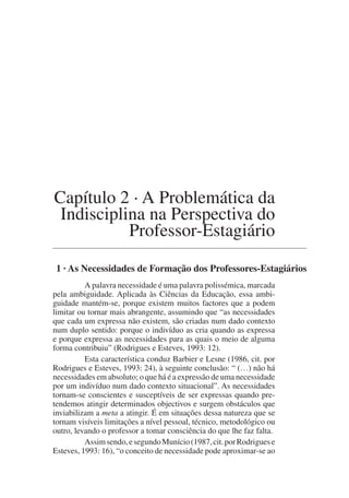Capítulo 2 · A Problemática da
Indisciplina na Perspectiva do
Professor-Estagiário
1 · As Necessidades de Formação dos Professores-Estagiários
A palavra necessidade é uma palavra polissémica, marcada
pela ambiguidade. Aplicada às Ciências da Educação, essa ambi-
guidade mantém-se, porque existem muitos factores que a podem
limitar ou tornar mais abrangente, assumindo que “as necessidades
que cada um expressa não existem, são criadas num dado contexto
num duplo sentido: porque o indivíduo as cria quando as expressa
e porque expressa as necessidades para as quais o meio de alguma
forma contribuiu” (Rodrigues e Esteves, 1993: 12).
Esta característica conduz Barbier e Lesne (1986, cit. por
Rodrigues e Esteves, 1993: 24), à seguinte conclusão: “ (…) não há
necessidades em absoluto; o que há é a expressão de uma necessidade
por um indivíduo num dado contexto situacional”. As necessidades
tornam-se conscientes e susceptíveis de ser expressas quando pre-
tendemos atingir determinados objectivos e surgem obstáculos que
inviabilizam a meta a atingir. É em situações dessa natureza que se
tornam visíveis limitações a nível pessoal, técnico, metodológico ou
outro, levando o professor a tomar consciência do que lhe faz falta.
Assimsendo,esegundoMunício(1987,cit.porRodriguese
Esteves, 1993: 16), “o conceito de necessidade pode aproximar-se ao
 