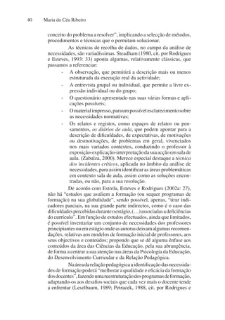 Maria do Céu Ribeiro
40
conceito do problema a resolver”, implicando a selecção de métodos,
procedimentos e técnicas que o permitam solucionar.
As técnicas de recolha de dados, no campo da análise de
necessidades, são variadíssimas. Steadham (1980, cit. por Rodrigues
e Esteves, 1993: 33) aponta algumas, relativamente clássicas, que
passamos a referenciar:
- A observação, que permitirá a descrição mais ou menos
estruturada da execução real da actividade;
- A entrevista grupal ou individual, que permite a livre ex-
pressão individual ou do grupo;
- O questionário apresentado nas suas várias formas e apli-
cações possíveis;
- Omaterialimpresso,paraumpossívelesclarecimentosobre
as necessidades normativas;
- Os relatos e registos, como espaços de relatos ou pen-
samentos, os diários de aula, que podem apontar para a
descrição de dificuldades, de expectativas, de motivações
ou desmotivações, de problemas em geral, vivenciados
nos mais variados contextos, conduzindo o professor à
exposição-explicação-interpretaçãodasuaacçãoemsalade
aula. (Zabalza, 2000). Merece especial destaque a técnica
dos incidentes críticos, aplicada no âmbito da análise de
necessidades, para assim identificar as áreas problemáticas
em contexto sala de aula, assim como as soluções encon-
tradas, ou não, para a sua resolução.
De acordo com Estrela, Esteves e Rodrigues (2002a: 27),
não há “estudos que avaliem a formação (ou sequer programas de
formação) na sua globalidade”, sendo possível, apenas, “tirar indi-
cadores parciais, na sua grande parte indirectos, como é o caso das
dificuldadespercebidasduranteoestágio,(…)associadasadeficiências
do currículo”. Em função de estudos efectuados, ainda que limitados,
é possível inventariar um conjunto de necessidades dos professores
principiantesouemestágioondeasautorasdeixamalgumasrecomen-
dações, relativas aos modelos de formação inicial de professores, aos
seus objectivos e conteúdos; propondo que se dê alguma ênfase aos
conteúdos da área das Ciências da Educação, pela sua abrangência,
de forma a centrar a sua atenção nas áreas da Psicologia da Educação,
do Desenvolvimento Curricular e da Relação Pedagógica.
Naáreadarelaçãopedagógicaaidentificaçãodasnecessida-
des de formação poderá “melhorar a qualidade e eficácia da formação
dosdocentes”,fazendoumareestruturaçãodosprogramasdeformação,
adaptando-os aos desafios sociais que cada vez mais o docente tende
a enfrentar (Leselbaum, 1989; Petracek, 1988, cit. por Rodrigues e
 