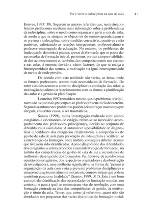 Ver e viver a indisciplina na sala de aula 41
Esteves, 1993: 39). Sugerem as autoras referidas que, nesta área, os
futuros professores recebam mais informação sobre a problemática
da indisciplina, sobre o modo como organizar e gerir a sala de aula,
de modo a que se atinjam os objectivos do ensino-aprendizagem e
se previna a indisciplina, sobre medidas correctivas, punitivas e não
punitivas, valorizando as relações interpessoais, professor-aluno e
professor-encarregado de educação. No entanto, os problemas de
inadequação da teoria à prática, apesar da formação que se possa dar
nas escolas de formação inicial, persistem, porque a imprevisibilida-
de dos acontecimentos e, também, dos comportamentos nas escolas
e nas aulas, é enorme, devido a vários factores, de que se realça a
heterogeneidade das turmas, a motivação e a igual heterogeneidade
de meios de onde provêm.
De acordo com esta realidade são várias, as áreas, onde
os futuros professores, sentem mais necessidades de formação. De
entre elas destacamos o controlo disciplinar; a condução das aulas; a
motivaçãodosalunos;orelacionamentocomosalunos;aplanificação
das aulas e a gestão da planificação.
Loureiro(1997)consideramesmoqueosproblemasdiscipli-
nares são os que mais preocupam os professores em início de carreira.
Segundo a autora estes problemas podem deixar traços marcantes que
chegam, em certos casos, a ser traumáticos.
Santos (1999), numa investigação realizada com alunos
estagiários e orientadores de estágio, refere-se ao necessário acom-
panhamento dos professores principiantes, devido ao conjunto de
dificuldades já assinaladas. A autora teve a possibilidade de diagnos-
ticar dificuldades dos estagiários relativamente a competências de
gestão de sala de aula para prevenção da indisciplina e verificar, se
a intervenção da formação, neste âmbito, conseguia debelar lacunas
que tivessem sido identificadas. Após o diagnóstico das dificuldades
dos estagiários a autora procedeu a uma intervenção de formação, no
âmbito das competências de gestão de sala de aula, na tentativa de
melhorarodesempenhodosformandos.Verificou-se,deacordocoma
opinião dos estagiários, dos respectivos orientadores e da observação
da investigadora, uma melhoria significativa na forma de “pensar a
organização da aula com vista a prevenir problemas disciplinares e
umapreocupação,inicialmenteinexistente,comestratégiasquepodem
contribuir para essa finalidade” (Santos, 1999: 317). Este é um bom
exemplo da identificação das necessidades de formação sentidas, em
contexto, e para a qual se encontraram vias de resolução, com uma
formação centrada na área das competências de gestão, da motiva-
ção e ritmo da aula. Temas que, como já referimos, quase não são
abordados nos programas das várias disciplinas de formação inicial.
 