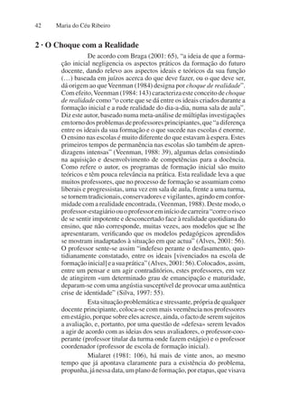 Maria do Céu Ribeiro
42
2 · O Choque com a Realidade
De acordo com Braga (2001: 65), “a ideia de que a forma-
ção inicial negligencia os aspectos práticos da formação do futuro
docente, dando relevo aos aspectos ideais e teóricos da sua função
(…) baseada em juízos acerca do que deve fazer, ou o que deve ser,
dá origem ao queVeenman (1984) designa por choque de realidade”.
Com efeito,Veenman (1984: 143) caracteriza este conceito de choque
de realidade como “o corte que se dá entre os ideais criados durante a
formação inicial e a rude realidade do dia-a-dia, numa sala de aula”.
Diz este autor, baseado numa meta-análise de múltiplas investigações
emtornodosproblemasdeprofessoresprincipiantes,que“adiferença
entre os ideais da sua formação e o que sucede nas escolas é enorme.
O ensino nas escolas é muito diferente do que estavam à espera. Estes
primeiros tempos de permanência nas escolas são também de apren-
dizagens intensas” (Veenman, 1988: 39), algumas delas consistindo
na aquisição e desenvolvimento de competências para a docência.
Como refere o autor, os programas de formação inicial são muito
teóricos e têm pouca relevância na prática. Esta realidade leva a que
muitos professores, que no processo de formação se assumiam como
liberais e progressistas, uma vez em sala de aula, frente a uma turma,
se tornem tradicionais, conservadores e vigilantes, agindo em confor-
midade com a realidade encontrada, (Veenman, 1988). Deste modo, o
professor-estagiárioouoprofessoreminíciodecarreira“correorisco
de se sentir impotente e desconcertado face à realidade quotidiana do
ensino, que não corresponde, muitas vezes, aos modelos que se lhe
apresentaram, verificando que os modelos pedagógicos aprendidos
se mostram inadaptados à situação em que actua” (Alves, 2001: 56).
O professor sente-se assim “indefeso perante o desfasamento, quo-
tidianamente constatado, entre os ideais [vivenciados na escola de
formaçãoinicial]easuaprática”(Alves,2001:56).Colocados,assim,
entre um pensar e um agir contraditórios, estes professores, em vez
de atingirem «um determinado grau de emancipação e maturidade,
deparam-se com uma angústia susceptível de provocar uma autêntica
crise de identidade” (Silva, 1997: 55).
Esta situação problemática e stressante, própria de qualquer
docente principiante, coloca-se com mais veemência nos professores
em estágio, porque sobre eles acresce, ainda, o facto de serem sujeitos
a avaliação, e, portanto, por uma questão de «defesa» serem levados
a agir de acordo com as ideias dos seus avaliadores, o professor-coo-
perante (professor titular da turma onde fazem estágio) e o professor
coordenador (professor de escola de formação inicial).
Mialaret (1981: 106), há mais de vinte anos, ao mesmo
tempo que já apontava claramente para a existência do problema,
propunha, já nessa data, um plano de formação, por etapas, que visava
 