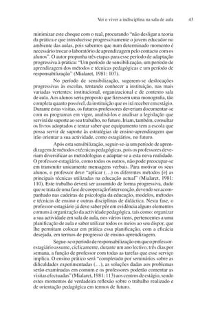 Ver e viver a indisciplina na sala de aula 43
minimizar este choque com o real, procurando “não desligar a teoria
da prática e que introduzisse progressivamente o jovem educador no
ambiente das aulas, pois sabemos que num determinado momento é
necessário trocar o laboratório de aprendizagem pelo contacto com os
alunos”. O autor propunha três etapas para esse período de adaptação
progressiva à prática: “Um período de sensibilização, um período de
aprendizagem dos métodos e técnicas pedagógicas e um período de
responsabilização” (Mialaret, 1981: 107).
No período de sensibilização, sugerem-se deslocações
progressivas às escolas, tentando conhecer a instituição, nas mais
variadas vertentes: institucional, organizacional e de contexto sala
de aula.Aos alunos seria proposto que fizessem uma monografia, tão
completaquantopossível,dainstituiçãoqueosiráreceberemestágio.
Durante estas visitas, os futuros professores deveriam documentar-se
com os programas em vigor, analisá-los e analisar a legislação que
servirádesuporteaoseutrabalho,nofuturo.Iriam,também,consultar
os livros adoptados e tentar saber que equipamento tem a escola que
possa servir de suporte às estratégias de ensino-aprendizagem que
irão orientar a sua actividade, como estagiários, no futuro.
Após esta sensibilização, seguir-se-ia um período de apren-
dizagemdemétodosetécnicaspedagógicas,poisosprofessoresdeve-
riam diversificar as metodologias e adaptar-se a esta nova realidade.
O professor-estagiário, como todos os outros, não pode preocupar-se
em transmitir unicamente mensagens verbais. Para motivar os seus
alunos, o professor deve “aplicar (…) os diferentes métodos [e] as
principais técnicas utilizadas na educação actual” (Mialaret, 1981:
110). Este trabalho deverá ser assumido de forma progressiva, dado
quesetratadeumafasedecooperação/intervenção,devendoseracom-
panhado nas cadeiras de psicologia da educação, modelos, métodos
e técnicas de ensino e outras disciplinas de didáctica. Nesta fase, o
professor-estagiário já deve saber pôr em evidência alguns elementos
comuns à organização da actividade pedagógica, tais como: organizar
a sua actividade em sala de aula, nos vários itens, pertencentes a uma
planificação de aula e saber utilizar todos os meios ao seu dispor, que
lhe permitam colocar em prática essa planificação, com a eficácia
desejada, em termos de progresso de ensino-aprendizagem.
Segue-seoperíododeresponsabilizaçãoemqueoprofessor-
estagiário assume, ciclicamente, durante um ano lectivo, três dias por
semana, a função de professor com todas as tarefas que esse serviço
implica. O ensino prático será “completado por seminários sobre as
dificuldades experimentadas (…), as soluções dadas aos problemas
serão examinadas em comum e os professores poderão comentar as
visitasefectuadas”(Mialaret,1981:113)aoscentrosdeestágio,sendo
estes momentos de verdadeira reflexão sobre o trabalho realizado e
de orientação pedagógica em termos de futuro.
 