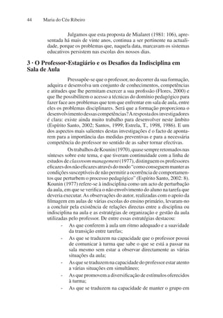 Maria do Céu Ribeiro
44
Julgamos que esta proposta de Mialaret (1981: 106), apre-
sentada há mais de vinte anos, continua a ser pertinente na actuali-
dade, porque os problemas que, naquela data, marcavam os sistemas
educativos persistem nas escolas dos nossos dias.
3 · O Professor-Estagiário e os Desafios da Indisciplina em
Sala de Aula
Pressupõe-se que o professor, no decorrer da sua formação,
adquira e desenvolva um conjunto de conhecimentos, competências
e atitudes que lhe permitam exercer a sua profissão (Flores, 2000) e
que lhe possibilitem o acesso a técnicas do domínio pedagógico para
fazer face aos problemas que tem que enfrentar em sala de aula, entre
eles os problemas disciplinares. Será que a formação proporciona o
desenvolvimentodessascompetências?Arespostadosinvestigadores
é clara: existe ainda muito trabalho para desenvolver neste âmbito
(Espírito Santo, 2002; Santos, 1999; Estrela, T., 1998, 1986). E um
dos aspectos mais salientes destas investigações é o facto de aponta-
rem para a importância das medidas preventivas e para a necessária
competência do professor no sentido de as saber tornar efectivas.
OstrabalhosdeKounin(1970),quasesempreretomadosnas
sínteses sobre este tema, e que tiveram continuidade com a linha de
estudos de classroom management (1977), distinguem os professores
eficazesdosnãoeficazesatravésdomodo“comoconseguemmanteras
condições susceptíveis de não permitir a ocorrência de comportamen-
tos que perturbem o processo pedagógico” (Espírito Santo, 2002: 8).
Kounin (1977) refere-se à indisciplina como um acto de perturbação
da aula, em que se verifica o não envolvimento do aluno na tarefa que
deveria executar.As observações do autor, realizadas com o apoio da
filmagem em aulas de várias escolas do ensino primário, levaram-no
a concluir pela existência de relações directas entre a disciplina ou
indisciplina na aula e as estratégias de organização e gestão da aula
utilizadas pelo professor. De entre essas estratégias destacou:
- As que conferem à aula um ritmo adequado e a suavidade
da transição entre tarefas;
- As que se traduzem na capacidade que o professor possui
de comunicar à turma que sabe o que se está a passar na
sala mesmo sem estar a observar directamente as várias
situações da aula;
- As que se traduzem na capacidade do professor estar atento
a várias situações em simultâneo;
- As que promovem a diversificação de estímulos oferecidos
à turma;
- As que se traduzem na capacidade de manter o grupo em
 