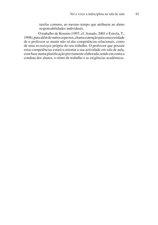 Ver e viver a indisciplina na sala de aula 45
tarefas comuns, ao mesmo tempo que atribuem ao aluno
responsabilidades individuais.
O trabalho de Kounin (1997, cf.Amado, 2001 e Estrela, T.,
1998),paraalémdeoutrosaspectos,chamaaatençãoparaanecessidade
de o professor se munir não só das competências relacionais, como
de uma tecnologia própria do seu trabalho. O professor que possuir
estas competências estará a orientar a sua actividade em sala de aula,
com base numa planificação previamente elaborada, tendo em conta a
conduta dos alunos, o ritmo de trabalho e as exigências académicas.
 