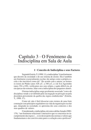 Capítulo 3 · O Fenómeno da
Indisciplina em Sala de Aula
1 · Conceito de Indisciplina e seus Factores
SegundoEstrela,T.(1998:11),aindisciplina“éumfenómeno
que decorre da sociedade e do seu sistema de ensino. Ela é também
um fenómeno essencialmente escolar, tão antigo como a própria es-
cola e tão inevitável como ela”. De acordo com a autora, ao lermos
os textos de Platão (anos 428 a.C. a 348 a.C.,) e de S.to Agostinho
(anos 354 a 430), verificamos nos seus relatos, o quão difícil era, já
em épocas tão remotas, lidar com a indisciplina dos pequenos alunos.
O termo indisciplina surge geralmente associado “com o de
disciplina e tende a ser definido pela sua negação ou privação ou pela
desordem proveniente da quebra das regras estabelecidas” (Estrela,
T., 1998: 17).
Como tal, não é fácil dissociar estes termos de uma forte
conotação com princípios reguladores na vida da organização escolar
que, integrada na sociedade, os aproxima dos seus contextos e dos
seus quadros de valores.
Considerando,aindisciplina,talcomoadefineAmado(2001:
179), “um fenómeno relacional e interactivo que se concretiza no in-
cumprimentodasregras(…)enodesrespeitodasnormasevaloresque
fundamentam o são convívio entre pares e a relação com o professor”
 