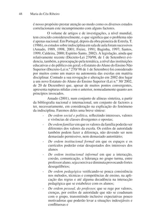 Maria do Céu Ribeiro
48
é nosso propósito prestar atenção ao modo como os diversos estudos
correlacionam este incumprimento com alguns factores.
O volume de artigos e de investigações, a nível mundial,
tem crescido consideravelmente, o que significa que o problema não
é apenas nacional. Em Portugal, depois da obra pioneira de Estrela, T.
(1986),osestudossobreindisciplinaemsaladeaulaforamsucessivos
(Amado, 1989, 1998, 2001; Freire, 1991; Baginha, 1997; Santos,
1999; Caldeira, 2000; Espírito Santo, 2002). A legislação, ainda que
relativamente recente (Decreto-Lei 270/98, de 1 de Setembro) evi-
dencia, também, a preocupação pela temática, a nível das instituições
educativas e do público em geral; o Estatuto doAluno do Ensino Não
Superior (Decreto-Lei n.º 270/ 98 de 1 de Setembro) foi considerado
por muitos como um marco na autonomia das escolas em matéria
disciplinar. Contudo a sua revogação e alteração em 2002 deu lugar
a um novo Estatuto do Aluno do Ensino Superior (Lei n.º 30/ 2002,
de 20 de Dezembro) que, apesar de muitos pontos convergentes,
apresenta rupturas nítidas com o anterior, nomeadamente quanto aos
princípios invocados.
Amado (2001), num conjunto de alíneas sintetiza, a partir
da bibliografia nacional e internacional, um conjunto de factores a
ter, necessariamente, em consideração na explicação do fenómeno
da indisciplina. Faremos deles uma breve síntese:
- De ordem social e política, reflectindo interesses, valores
e vivências de classes divergentes e opostas;
- Deordemfamiliaremqueosvaloresdafamíliapoderãoser
diferentes dos valores da escola. Os estilos de autoridade
também podem fazer a diferença, não devendo ser nem
demasiado permissivo, nem demasiado autoritário;
- De ordem institucional formal em que os espaços e os
currículos poderão estar desajustados dos interesses dos
alunos
- De ordem institucional informal em que a interacção,
coesão, comunicação, a liderança no grupo turma, entre
professoraluno,sejacoercivaediminutaprovocandofortes
desequilíbrios;
- De ordem pedagógica verificando-se pouca consistência
nos métodos, técnicas e competências de ensino, na apli-
cação das regras e até alguma decadência na interacção
pedagógica que se estabelece com os alunos;
- De ordem pessoal, do professor, que se rege por valores,
crenças, por estilos de autoridade que não se coadunam
com o grupo, transmitindo inclusive expectativas pouco
motivadoras que poderão levar a situações indesejáveis e
conflituosas e
 