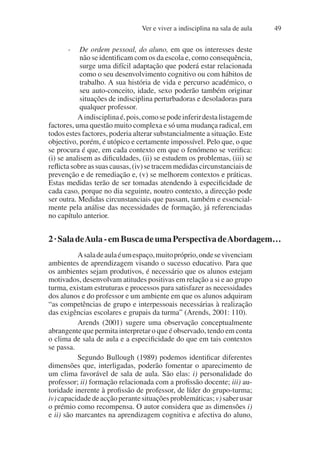 Ver e viver a indisciplina na sala de aula 49
- De ordem pessoal, do aluno, em que os interesses deste
não se identificam com os da escola e, como consequência,
surge uma difícil adaptação que poderá estar relacionada
como o seu desenvolvimento cognitivo ou com hábitos de
trabalho. A sua história de vida e percurso académico, o
seu auto-conceito, idade, sexo poderão também originar
situações de indisciplina perturbadoras e desoladoras para
qualquer professor.
Aindisciplinaé,pois,comosepodeinferirdestalistagemde
factores, uma questão muito complexa e só uma mudança radical, em
todos estes factores, poderia alterar substancialmente a situação. Este
objectivo, porém, é utópico e certamente impossível. Pelo que, o que
se procura é que, em cada contexto em que o fenómeno se verifica:
(i) se analisem as dificuldades, (ii) se estudem os problemas, (iii) se
reflicta sobre as suas causas, (iv) se tracem medidas circunstanciais de
prevenção e de remediação e, (v) se melhorem contextos e práticas.
Estas medidas terão de ser tomadas atendendo à especificidade de
cada caso, porque no dia seguinte, noutro contexto, a direcção pode
ser outra. Medidas circunstanciais que passam, também e essencial-
mente pela análise das necessidades de formação, já referenciadas
no capítulo anterior.
2·SaladeAula-emBuscadeumaPerspectivadeAbordagem…
Asaladeaulaéumespaço,muitopróprio,ondesevivenciam
ambientes de aprendizagem visando o sucesso educativo. Para que
os ambientes sejam produtivos, é necessário que os alunos estejam
motivados, desenvolvam atitudes positivas em relação a si e ao grupo
turma, existam estruturas e processos para satisfazer as necessidades
dos alunos e do professor e um ambiente em que os alunos adquiram
“as competências de grupo e interpessoais necessárias à realização
das exigências escolares e grupais da turma” (Arends, 2001: 110).
Arends (2001) sugere uma observação conceptualmente
abrangente que permita interpretar o que é observado, tendo em conta
o clima de sala de aula e a especificidade do que em tais contextos
se passa.
Segundo Bullough (1989) podemos identificar diferentes
dimensões que, interligadas, poderão fomentar o aparecimento de
um clima favorável de sala de aula. São elas: i) personalidade do
professor; ii) formação relacionada com a profissão docente; iii) au-
toridade inerente à profissão de professor, de líder do grupo-turma;
iv)capacidadedeacçãoperantesituaçõesproblemáticas;v)saberusar
o prémio como recompensa. O autor considera que as dimensões i)
e ii) são marcantes na aprendizagem cognitiva e afectiva do aluno,
 