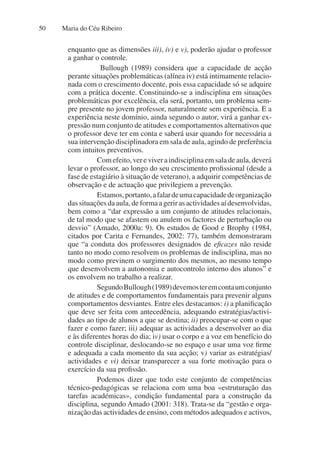 Maria do Céu Ribeiro
50
enquanto que as dimensões iii), iv) e v), poderão ajudar o professor
a ganhar o controle.
Bullough (1989) considera que a capacidade de acção
perante situações problemáticas (alínea iv) está intimamente relacio-
nada com o crescimento docente, pois essa capacidade só se adquire
com a prática docente. Constituindo-se a indisciplina em situações
problemáticas por excelência, ela será, portanto, um problema sem-
pre presente no jovem professor, naturalmente sem experiência. E a
experiência neste domínio, ainda segundo o autor, virá a ganhar ex-
pressão num conjunto de atitudes e comportamentos alternativos que
o professor deve ter em conta e saberá usar quando for necessária a
sua intervenção disciplinadora em sala de aula, agindo de preferência
com intuitos preventivos.
Comefeito,vereviveraindisciplinaemsaladeaula,deverá
levar o professor, ao longo do seu crescimento profissional (desde a
fase de estagiário à situação de veterano), a adquirir competências de
observação e de actuação que privilegiem a prevenção.
Estamos,portanto,afalardeumacapacidadedeorganização
dassituaçõesdaaula,deformaagerirasactividadesaídesenvolvidas,
bem como a “dar expressão a um conjunto de atitudes relacionais,
de tal modo que se afastem ou anulem os factores de perturbação ou
desvio” (Amado, 2000a: 9). Os estudos de Good e Brophy (1984,
citados por Carita e Fernandes, 2002: 77), também demonstraram
que “a conduta dos professores designados de eficazes não reside
tanto no modo como resolvem os problemas de indisciplina, mas no
modo como previnem o surgimento dos mesmos, ao mesmo tempo
que desenvolvem a autonomia e autocontrolo interno dos alunos” e
os envolvem no trabalho a realizar.
SegundoBullough(1989)devemosteremcontaumconjunto
de atitudes e de comportamentos fundamentais para prevenir alguns
comportamentos desviantes. Entre eles destacamos: i) a planificação
que deve ser feita com antecedência, adequando estratégias/activi-
dades ao tipo de alunos a que se destina; ii) preocupar-se com o que
fazer e como fazer; iii) adequar as actividades a desenvolver ao dia
e às diferentes horas do dia; iv) usar o corpo e a voz em benefício do
controle disciplinar, deslocando-se no espaço e usar uma voz firme
e adequada a cada momento da sua acção; v) variar as estratégias/
actividades e vi) deixar transparecer a sua forte motivação para o
exercício da sua profissão.
Podemos dizer que todo este conjunto de competências
técnico-pedagógicas se relaciona com uma boa «estruturação das
tarefas académicas», condição fundamental para a construção da
disciplina, segundo Amado (2001: 318). Trata-se da “gestão e orga-
nização das actividades de ensino, com métodos adequados e activos,
 