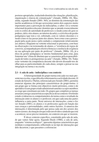 Ver e viver a indisciplina na sala de aula 51
posturasapropriadas,traduzindodomíniodassituações,planificação,
organização e clareza de comunicação” (Amado, 2000a: 10). Mas,
ainda, segundo Amado (2001: 365), ao domínio da estruturação das
tarefas académicas (i) há que acrescentar outros dois aspectos muito
importantes para a prevenção da indisciplina, a saber: (ii) a vertente
relacional da prática docente (domínio que se prende essencialmente
com os estilos de autoridade do professor e o modo como ele gere os
poderes, dele e dos alunos, no interior da aula), e a (iii) ética da gestão
pedagógica (que tem a ver, sobretudo, com os valores docentes e o
modo como os faz passar junto dos alunos, bem como com a preocu-
pação pela acção justa e pelo cuidado e compreensão relativamente
aos alunos). Enquanto na vertente relacional se preconiza, com base
na observação e no testemunho de alunos, a “existência de regras de
convívio, acompanhada por efectiva firmeza e coerência de exigência
na sua aplicação por parte do professor” (Amado, 2000a: 10), já a
ética da gestão pedagógica se mostra fundamental para criar, para
fomentar um “clima de abertura que se caracterize pela responsabili-
zação de todos os protagonistas na aula” (Amado, 2000a: 10). Todas
estas vertentes da competência docente não devem dissuadir-nos de
olhar para as particularidades de cada aluno, sempre a pensar na sua
integração na turma e na escola.
2.1 · A sala de aula - indisciplina e seu contexto
A heterogeneidade do grupo-turma está cada vez mais pre-
sentenasescolas,oquedificultasobremaneiraaactividadedocente.O
estudo de Getzels e Thelen, referenciado porArends (2001), permitiu
enunciar algumas das principais características do grupo-turma: i)
um grupo que se forma com objectivos muito próximos, como o de
aprendereii)umgrupocriadoadministrativamenteeacujosmembros
se exige que constituam um todo. Os grupos que compõem as turmas
arrastamconsigocaracterísticasespecíficasdessecontexto.Oreferido
estudo evidenciou os comportamentos da turma como o resultado da
interacção entre os alunos e o professor, em que cada uma das partes
influencia a outra parte. Neste universo de interacções, como o fez
ver Amado (2001), os alunos e os professores agem em função das
suas crenças e personalidades, entre outros factores. A natureza das
interacções é determinada pelo que pensa cada um dos actores dos
outrosactores,dasituaçãoemqueestãoenvolvidoseaindadoqueestá
a acontecer, nesse preciso momento, no contexto em que se inserem.
É desse contexto específico, constituído pela sala de aula,
de que vamos falar agora. Segundo Doyle (1986), a sala de aula,
enquanto “sistema ecológico”, apresenta algumas características que
moldam o comportamento, reflectindo-se no tipo de interacções que
dele decorrem, e que passamos a referenciar:
 