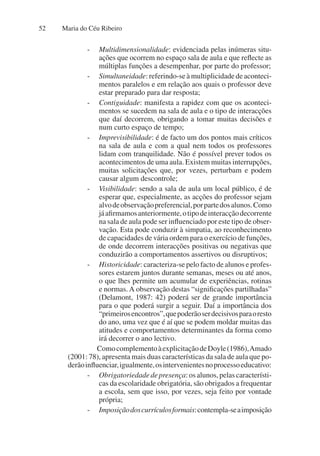 Maria do Céu Ribeiro
52
- Multidimensionalidade: evidenciada pelas inúmeras situ-
ações que ocorrem no espaço sala de aula e que reflecte as
múltiplas funções a desempenhar, por parte do professor;
- Simultaneidade: referindo-se à multiplicidade de aconteci-
mentos paralelos e em relação aos quais o professor deve
estar preparado para dar resposta;
- Contiguidade: manifesta a rapidez com que os aconteci-
mentos se sucedem na sala de aula e o tipo de interacções
que daí decorrem, obrigando a tomar muitas decisões e
num curto espaço de tempo;
- Imprevisibilidade: é de facto um dos pontos mais críticos
na sala de aula e com a qual nem todos os professores
lidam com tranquilidade. Não é possível prever todos os
acontecimentos de uma aula. Existem muitas interrupções,
muitas solicitações que, por vezes, perturbam e podem
causar algum descontrole;
- Visibilidade: sendo a sala de aula um local público, é de
esperar que, especialmente, as acções do professor sejam
alvodeobservaçãopreferencial,porpartedosalunos.Como
jáafirmamosanteriormente,otipodeinteracçãodecorrente
na sala de aula pode ser influenciado por este tipo de obser-
vação. Esta pode conduzir à simpatia, ao reconhecimento
de capacidades de vária ordem para o exercício de funções,
de onde decorrem interacções positivas ou negativas que
conduzirão a comportamentos assertivos ou disruptivos;
- Historicidade: caracteriza-se pelo facto de alunos e profes-
sores estarem juntos durante semanas, meses ou até anos,
o que lhes permite um acumular de experiências, rotinas
e normas. A observação destas “significações partilhadas”
(Delamont, 1987: 42) poderá ser de grande importância
para o que poderá surgir a seguir. Daí a importância dos
“primeirosencontros”,quepoderãoserdecisivosparaoresto
do ano, uma vez que é aí que se podem moldar muitas das
atitudes e comportamentos determinantes da forma como
irá decorrer o ano lectivo.
ComocomplementoàexplicitaçãodeDoyle(1986),Amado
(2001: 78), apresenta mais duas características da sala de aula que po-
derãoinfluenciar,igualmente,osintervenientesnoprocessoeducativo:
- Obrigatoriedadedepresença:osalunos,pelascaracterísti-
cas da escolaridade obrigatória, são obrigados a frequentar
a escola, sem que isso, por vezes, seja feito por vontade
própria;
- Imposiçãodoscurrículosformais:contempla-seaimposição
 
