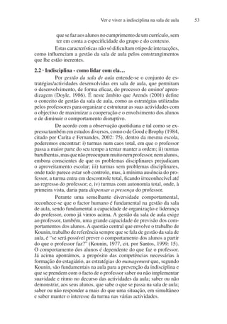 Ver e viver a indisciplina na sala de aula 53
quesefazaosalunosnocumprimentodeumcurrículo,sem
ter em conta a especificidade do grupo e do contexto.
Estas características não só dificultam o tipo de interacções,
como influenciam a gestão da sala de aula pelos constrangimentos
que lhe estão inerentes.
2.2 · Indisciplina - como lidar com ela…
Por gestão da sala de aula entende-se o conjunto de es-
tratégias/actividades desenvolvidas em sala de aula, que permitam
o desenvolvimento, de forma eficaz, do processo de ensino/ apren-
dizagem (Doyle, 1986). É neste âmbito que Arends (2001) define
o conceito de gestão da sala de aula, como as estratégias utilizadas
pelos professores para organizar e estruturar as suas actividades com
o objectivo de maximizar a cooperação e o envolvimento dos alunos
e de diminuir o comportamento disruptivo.
De acordo com a observação quotidiana e tal como se ex-
pressa também em estudos diversos, como o de Good e Brophy (1984,
citado por Carita e Fernandes, 2002: 75), dentro da mesma escola,
poderemos encontrar: i) turmas num caos total, em que o professor
passa a maior parte do seu tempo a tentar manter a ordem; ii) turmas
barulhentas,masquenãopreocupammuitonemprofessor,nemalunos,
embora conscientes de que os problemas disciplinares prejudicam
o aproveitamento escolar; iii) turmas sem problemas disciplinares,
onde tudo parece estar sob controlo, mas, à mínima ausência do pro-
fessor, a turma entra em descontrole total, ficando irreconhecível até
ao regresso do professor; e, iv) turmas com autonomia total, onde, à
primeira vista, daria para dispensar a presença do professor.
Perante uma semelhante diversidade comportamental,
reconhece-se que o factor humano é fundamental na gestão da sala
de aula, sendo fundamental a capacidade de organização e liderança
do professor, como já vimos acima. A gestão da sala de aula exige
ao professor, também, uma grande capacidade de previsão dos com-
portamentos dos alunos. A questão central que envolve o trabalho de
Kounin, trabalho de referência sempre que se fala de gestão da sala de
aula, é “se será possível prever o comportamento dos alunos a partir
do que o professor faz?” (Kounin, 1977, cit. por Santos, 1999: 15).
O comportamento dos alunos é dependente do que faz o professor.
Já acima apontámos, a propósito das competências necessárias à
formação do estagiário, as estratégias do management que, segundo
Kounin, são fundamentais na aula para a prevenção da indisciplina e
que se prendem com o facto de o professor saber ou não implementar
suavidade e ritmo no decurso das actividades da aula; saber ou não
demonstrar, aos seus alunos, que sabe o que se passa na sala de aula;
saber ou não responder a mais do que uma situação, em simultâneo
e saber manter o interesse da turma nas várias actividades.
 