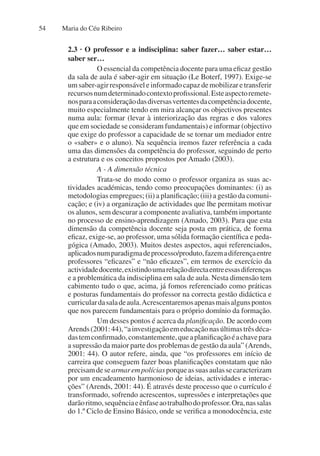 Maria do Céu Ribeiro
54
2.3 · O professor e a indisciplina: saber fazer… saber estar…
saber ser…
O essencial da competência docente para uma eficaz gestão
da sala de aula é saber-agir em situação (Le Boterf, 1997). Exige-se
umsaber-agirresponsáveleinformadocapazdemobilizaretransferir
recursosnumdeterminadocontextoprofissional.Esteaspectoremete-
nosparaaconsideraçãodasdiversasvertentesdacompetênciadocente,
muito especialmente tendo em mira alcançar os objectivos presentes
numa aula: formar (levar à interiorização das regras e dos valores
que em sociedade se consideram fundamentais) e informar (objectivo
que exige do professor a capacidade de se tornar um mediador entre
o «saber» e o aluno). Na sequência iremos fazer referência a cada
uma das dimensões da competência do professor, seguindo de perto
a estrutura e os conceitos propostos por Amado (2003).
A - A dimensão técnica
Trata-se do modo como o professor organiza as suas ac-
tividades académicas, tendo como preocupações dominantes: (i) as
metodologias empregues; (ii) a planificação; (iii) a gestão da comuni-
cação; e (iv) a organização de actividades que lhe permitam motivar
os alunos, sem descurar a componente avaliativa, também importante
no processo de ensino-aprendizagem (Amado, 2003). Para que esta
dimensão da competência docente seja posta em prática, de forma
eficaz, exige-se, ao professor, uma sólida formação científica e peda-
gógica (Amado, 2003). Muitos destes aspectos, aqui referenciados,
aplicadosnumparadigmadeprocesso/produto,fazemadiferençaentre
professores “eficazes” e “não eficazes”, em termos de exercício da
actividadedocente,existindoumarelaçãodirectaentreessasdiferenças
e a problemática da indisciplina em sala de aula. Nesta dimensão tem
cabimento tudo o que, acima, já fomos referenciado como práticas
e posturas fundamentais do professor na correcta gestão didáctica e
curriculardasaladeaula.Acrescentaremosapenasmaisalgunspontos
que nos parecem fundamentais para o próprio domínio da formação.
Um desses pontos é acerca da planificação. De acordo com
Arends(2001:44),“ainvestigaçãoemeducaçãonasúltimastrêsdéca-
dastemconfirmado,constantemente,queaplanificaçãoéachavepara
a supressão da maior parte dos problemas de gestão da aula” (Arends,
2001: 44). O autor refere, ainda, que “os professores em início de
carreira que conseguem fazer boas planificações constatam que não
precisamdesearmarempolíciasporqueassuasaulassecaracterizam
por um encadeamento harmonioso de ideias, actividades e interac-
ções” (Arends, 2001: 44). É através deste processo que o currículo é
transformado, sofrendo acrescentos, supressões e interpretações que
darãoritmo,sequênciaeênfaseaotrabalhodoprofessor.Ora,nassalas
do 1.º Ciclo de Ensino Básico, onde se verifica a monodocência, este
 