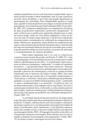 Ver e viver a indisciplina na sala de aula 55
cuidado em planificar reveste-se de uma maior complexidade.Aqui, o
factor gestão do tempo é muito importante, uma vez que o professor
lecciona várias disciplinas, o que exige uma grande organização na
apresentação das actividades. Esta complexidade agudiza-se ainda
mais, quando se trata do professor em estágio ou mesmo professores
principiantes.UmestudofeitoporGaelLeinhardt(1989,cit.porAren-
ds, 2001: 50) “comparou a planificação e as competências executivas
de aulas de professores experientes e professores inexperientes”. O
autor verificou que os professores experientes planificavam as aulas
em menos tempo, tendo em vista futuras adaptações a fazer no de-
curso da aula. O estudo realça ainda que os professores experientes
recorriam muito a instrumentos de verificação da compreensão dos
alunos. Mostravam, igualmente, muita firmeza no cumprimento das
regras e uma estrutura interna da lição altamente eficaz, caracterizada
por uma movimentação fluida de um tipo de actividade para o outro,
o que lhe permitia manter um nível razoável, em termos de motivação
e, consequentemente, de controlo disciplinar.
Outro ponto importante tem a ver com as competências
comunicacionais na aula. De acordo com Estrela,T. (1998: 57), “todo
o acto pedagógico é essencialmente um acto de comunicação visando
induzir a aprendizagem de um saber”.A comunicação ocupa assim o
cerne do processo pedagógico, implicando “a criação de condições
favoráveis (…) que possam tornar eficaz todo o processo”. Para que
secompreendaoprocessodeensino-aprendizagem,énecessáriocom-
preender o processo de comunicação e como ele se conduz de forma
sintonizada com os interesses dos alunos (Antão, 2001). Este autor
reforça a ideia de que ensinar não é só transmitir conhecimentos, é
“fazer pensar, é estimular o aluno para a identificação de problemas,
ajudando-oacriarnovoshábitosdepensamentoeacção”,conduzindo
“o aluno à problematização e ao raciocínio”. O professor deve ser
um bom comunicador e criar empatia com os seus alunos. Só assim a
comunicação existirá de facto, verificando-se a dita comunicação nos
dois sentidos, sendo de considerar que “a bilateralidade da comunica-
ção na aula é não apenas aconselhável, mas sobretudo indispensável”
(Antão, 2001: 15).
A actividade desenvolvida pelo professor no grupo-turma
exige-lheumacomunicaçãoeficaz,paraquepossaatingirosobjectivos
propostos. Contudo, a eficácia desses actos nem sempre é a desejável,
até porque o professor se encontra perante uma grande diversidade de
alunos com diferentes níveis intelectuais e com diferentes represen-
tações das camadas sociais, o que nem sempre facilita a passagem da
sua mensagem (Antão, 2001).A linguagem do professor não deve ser
“formalizada,abstractaesemimagens.Pelocontrário,deverevelar-se
simples,coloquial,ricaemimagenseemcomparações”(Antão,2001:
22), de forma a tornar a mensagem acessível aos alunos.
 