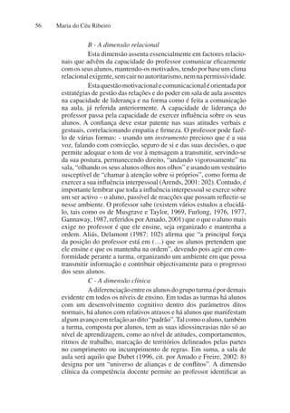 Maria do Céu Ribeiro
56
B - A dimensão relacional
Esta dimensão assenta essencialmente em factores relacio-
nais que advêm da capacidade do professor comunicar eficazmente
comosseusalunos,mantendo-osmotivados,tendoporbaseumclima
relacionalexigente,semcairnoautoritarismo,nemnapermissividade.
Estaquestãomotivacionalecomunicacionaléorientadapor
estratégias de gestão das relações e do poder em sala de aula assentes
na capacidade de liderança e na forma como é feita a comunicação
na aula, já referida anteriormente. A capacidade de liderança do
professor passa pela capacidade de exercer influência sobre os seus
alunos. A confiança deve estar patente nas suas atitudes verbais e
gestuais, correlacionando empatia e firmeza. O professor pode fazê-
lo de várias formas: - usando um instrumento precioso que é a sua
voz, falando com convicção, seguro de si e das suas decisões, o que
permite adequar o tom de voz à mensagem a transmitir, servindo-se
da sua postura, permanecendo direito, “andando vigorosamente” na
sala, “olhando os seus alunos olhos nos olhos” e usando um vestuário
susceptível de “chamar à atenção sobre si próprios”, como forma de
exercer a sua influência interpessoal (Arends, 2001: 202). Contudo, é
importante lembrar que toda a influência interpessoal se exerce sobre
um ser activo – o aluno, passível de reacções que possam reflectir-se
nesse ambiente. O professor sabe (existem vários estudos a elucidá-
lo, tais como os de Musgrave e Taylor, 1969, Furlong, 1976, 1977,
Gannaway, 1987, referidos porAmado, 2001) que o que o aluno mais
exige no professor é que ele ensine, seja organizado e mantenha a
ordem. Aliás, Delamont (1987: 102) afirma que “a principal força
da posição do professor está em (…) que os alunos pretendem que
ele ensine e que os mantenha na ordem”, devendo pois agir em con-
formidade perante a turma, organizando um ambiente em que possa
transmitir informação e contribuir objectivamente para o progresso
dos seus alunos.
C - A dimensão clínica
Adiferenciaçãoentreosalunosdogrupoturmaépordemais
evidente em todos os níveis de ensino. Em todas as turmas há alunos
com um desenvolvimento cognitivo dentro dos parâmetros ditos
normais, há alunos com relativos atrasos e há alunos que manifestam
algumavançoemrelaçãoaodito“padrão”.Talcomooaluno,também
a turma, composta por alunos, tem as suas idiossincrasias não só ao
nível de aprendizagem, como ao nível de atitudes, comportamentos,
ritmos de trabalho, marcação de territórios delineados pelas partes
no cumprimento ou incumprimento de regras. Em suma, a sala de
aula será aquilo que Dubet (1996, cit. por Amado e Freire, 2002: 8)
designa por um “universo de alianças e de conflitos”. A dimensão
clínica da competência docente permite ao professor identificar as
 