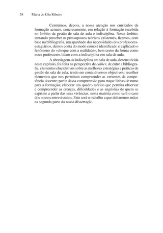 Maria do Céu Ribeiro
58
Centrámos, depois, a nossa atenção nos currículos de
formação actuais, concretamente, em relação à formação recebida
no âmbito da gestão de sala de aula e indisciplina. Neste âmbito,
tentando perceber os pressupostos teóricos existentes, fizemos, com
base na bibliografia, um apanhado das necessidades dos professores-
estagiários, demos conta do modo como é identificado e explicado o
fenómeno do «choque com a realidade», bem como da forma como
estes professores lidam com a indisciplina em sala de aula.
A abordagem da indisciplina em sala de aula, desenvolvida
neste capítulo, foi feita na perspectiva de colher, de entre a bibliogra-
fia, elementos elucidativos sobre as melhores estratégias e práticas de
gestão de sala de aula, tendo em conta diversos objectivos: recolher
elementos que nos permitam compreender as vertentes da compe-
tência docente; partir dessa compreensão para traçar linhas de rumo
para a formação; elaborar um quadro teórico que permita observar
e compreender as crenças, dificuldades e as angústias de quem se
exprime a partir das suas vivências, nesta matéria como será o caso
dos nossos entrevistados. Este será o trabalho a que deitaremos mãos
na segunda parte da nossa dissertação.
 